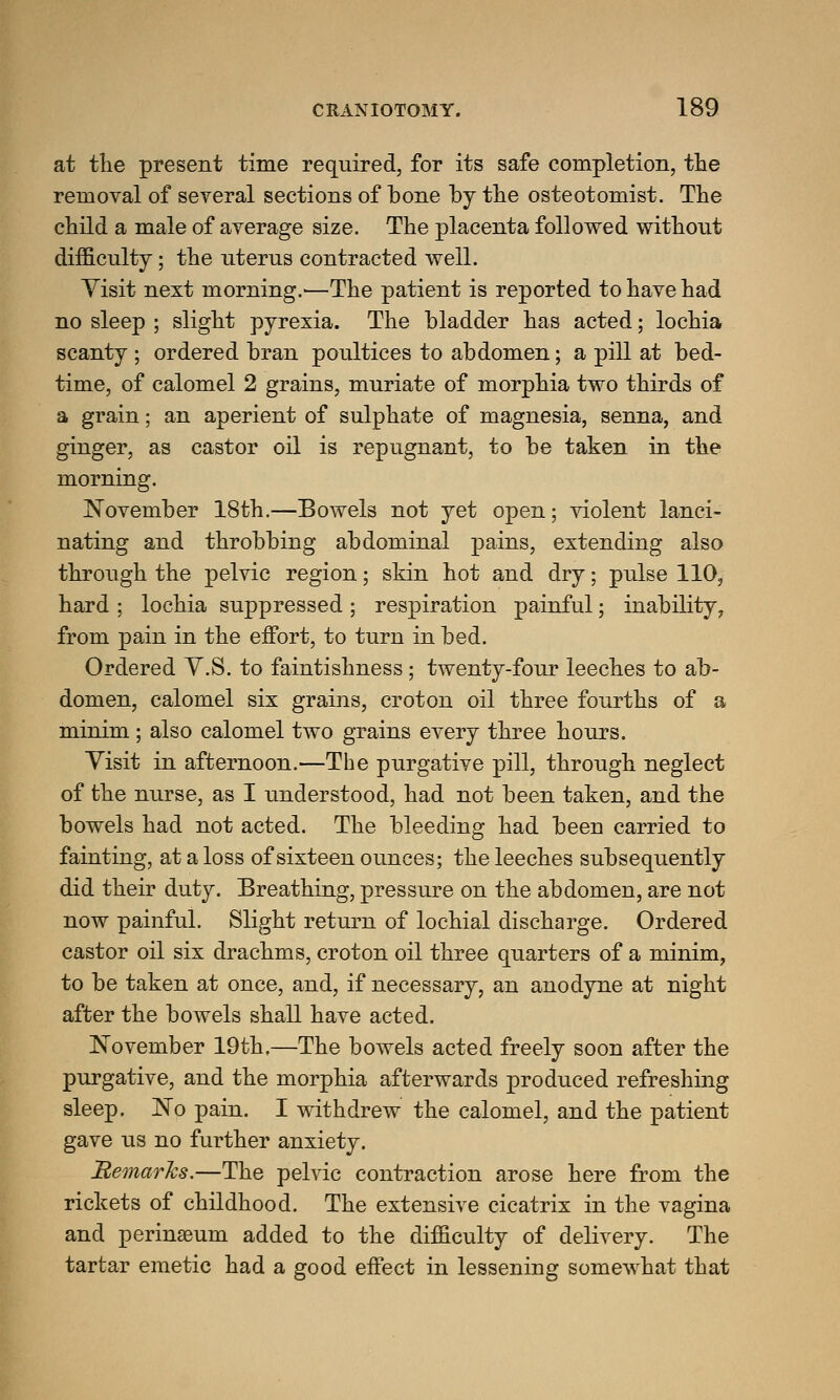 at the present time required, for its safe completion, the removal of several sections of hone hy the osteotomist. The child a male of average size. The placenta followed without difficulty; the uterus contracted well. Visit next morning.'—The patient is reported to have had no sleep ; slight pyrexia. The bladder has acted; lochia scanty ; ordered hran poultices to abdomen; a pill at bed- time, of calomel 2 grains, muriate of morphia two thirds of a grain; an aperient of sulphate of magnesia, senna, and ginger, as castor oil is repugnant, to be taken in the morning. November 18th.—Bowels not yet open; violent lanci- nating and throbbing abdominal pains, extending also through the pelvic region; skin hot and dry; pulse 110, hard ; lochia suppressed ; respiration painful; inability, from pain in the effort, to turn in bed. Ordered V.S. to faintishness; twenty-four leeches to ab- domen, calomel six grains, croton oil three fourths of a minim; also calomel two grains every three hours. Visit in afternoon.—The purgative pill, through neglect of the nurse, as I understood, had not been taken, and the bowels had not acted. The bleeding had beeu carried to fainting, at a loss of sixteen ounces; the leeches subsequently did their duty. Breathing, pressure on the abdomen, are not now painful. Slight return of lochial discharge. Ordered castor oil six drachms, croton oil three quarters of a minim, to be taken at once, and, if necessary, an anodyne at night after the bowels shall have acted. November 19th.—The bowels acted freely soon after the purgative, and the morphia afterwards produced refreshing sleep. No pain. I withdrew the calomel, and the patient gave us no further anxiety. Remarks.—The pelvic contraction arose here from the rickets of childhood. The extensive cicatrix in the vagina and perinaeum added to the difficulty of delivery. The tartar emetic had a good effect in lessening somewhat that