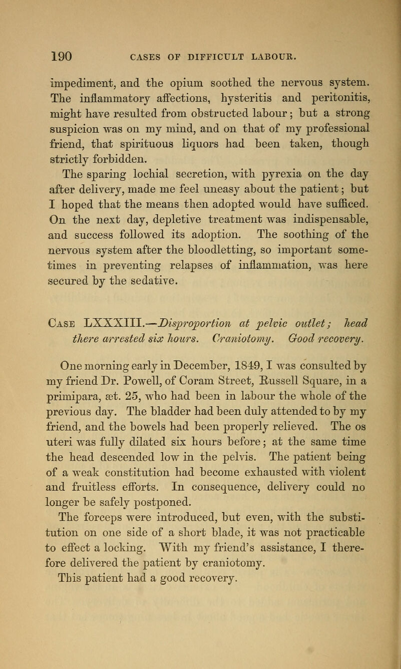 Impediment, and the opinm soothed the nervous system. The inflammatory affections, hysteritis and peritonitis, might have resulted from obstructed labour; but a strong suspicion was on my mind, and on that of my professional friend, that spirituous liquors had been taken, though strictly forbidden. The sparing lochial secretion, with pyrexia on the day after delivery, made me feel uneasy about the patient; but I hoped that the means then adopted would have sufficed. On the next day, depletive treatment was indispensable, and success followed its adoption. The soothing of the nervous system after the bloodletting, so important some- times in preventing relapses of inflammation, was here secured by the sedative. Case LXXXIII.—Disproportion at pelvic outlet; head there arrested six hours. Craniotomy. Good recovery. One morning early in December, 1849,1 was consulted by my friend Dr. Powell, of Coram Street, Bussell Square, in a primipara, set. 25, who had been in labour the whole of the previous day. The bladder had been duly attended to by my friend, and the bowels had been properly relieved. The os uteri was fully dilated six hours before; at the same time the head descended low in the pelvis. The patient being of a weak constitution had become exhausted with violent and fruitless efforts. In consequence, delivery could no longer be safely postponed. The forceps were introduced, but even, with the substi- tution on one side of a short blade, it was not practicable to effect a locking. With my friend's assistance, I there- fore delivered the patient by craniotomy. This patient had a good recovery.