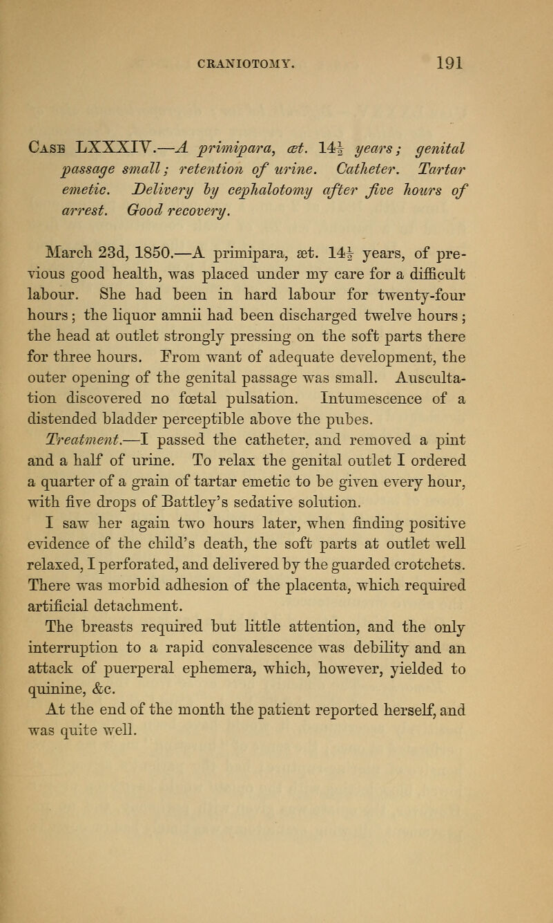 Case LXXXIV.—A primipara, cet. 14f years; genital passage small; retention of urine. Catheter. Tartar emetic. Delivery oy cephalotomy after five hours of arrest. Good recovery. March 23d, 1850.—A primipara, set. 14| years, of pre- vious good health, was placed under my care for a difficult labour. She had been in hard labour for twenty-four hours ; the liquor amnii had been discharged twelve hours ; the head at outlet strongly pressing on the soft parts there for three hours. Prom want of adequate development, the outer opening of the genital passage was small. Ausculta- tion discovered no foetal pulsation. Intumescence of a distended bladder perceptible above the pubes. Treatment.—I passed the catheter, and removed a pint and a half of urine. To relax the genital outlet I ordered a quarter of a grain of tartar emetic to be given every hour, with five drops of Battley's sedative solution. I saw her again two hours later, when finding positive evidence of the child's death, the soft parts at outlet well relaxed, I perforated, and delivered by the guarded crotchets. There was morbid adhesion of the placenta, which required artificial detachment. The breasts required but little attention, and the only interruption to a rapid convalescence was debility and an attack of puerperal ephemera, which, however, yielded to quinine, &c. At the end of the month the patient reported herself, and was quite well.