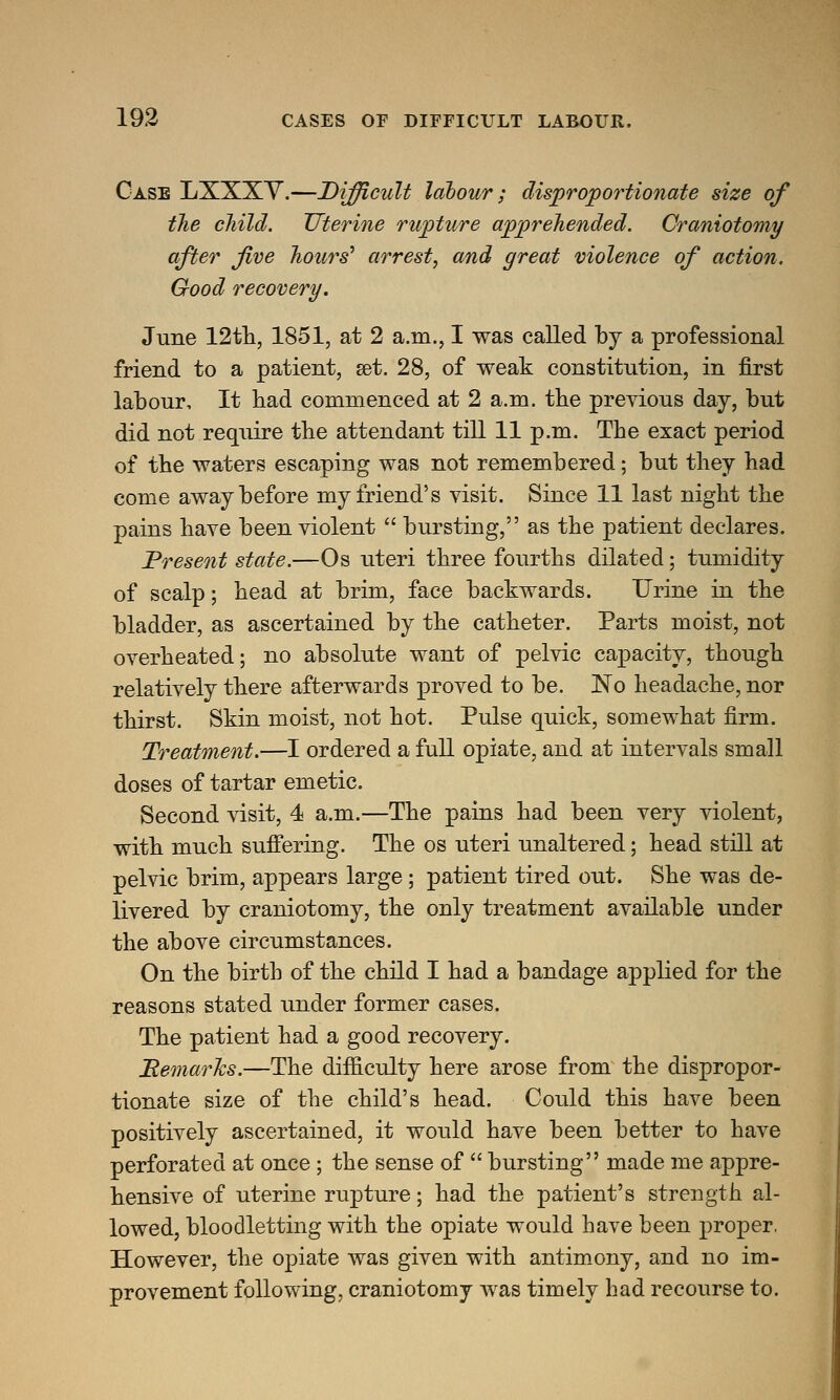 Case LXXXY.—Difficult labour; disproportionate size of the child. Uterine rupture apprehended. Craniotomy after five hours' arrest, and great violence of action. Good recovery. June 12th, 1851, at 2 a.m., I was called by a professional friend to a patient, set. 28, of weak constitution, in first labour. It bad commenced at 2 a.m. tbe previous day, but did not require the attendant till 11 p.m. Tbe exact period of tbe waters escaping was not remembered; but they had come away before my friend's visit. Since 11 last night the pains have been violent  bursting, as the patient declares. Present state.—Os uteri three fourths dilated; tumidity of scalp; head at brim, face backwards. Urine in the bladder, as ascertained by the catheter. Parts moist, not overheated; no absolute want of pelvic capacity, though relatively there afterwards proved to be. No headache, nor thirst. Skin moist, not hot. Pulse quick, somewhat firm. Treatment.—I ordered a full opiate, and at intervals small doses of tartar emetic. Second visit, 4 a.m.—The pains had been very violent, with much suffering. The os uteri unaltered; head still at pelvic brim, appears large; patient tired out. She was de- livered by craniotomy, the only treatment available under the above circumstances. On the birth of the child I had a bandage applied for the reasons stated under former cases. The patient had a good recovery. Bemarhs.—The difficulty here arose from the dispropor- tionate size of the child's head. Could this have been positively ascertained, it would have been better to have perforated at once ; the sense of  bursting made me appre- hensive of uterine rupture; had the patient's strength al- lowed, bloodletting with the opiate would have been proper. However, the opiate was given with antimony, and no im- provement following, craniotomy was timely had recourse to.