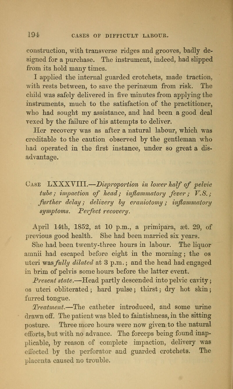 construction, with transverse ridges and grooves, badly de- signed for a purchase. The instrument, indeed, had slipped from its hold many times. I applied the internal guarded crotchets, made traction, with rests between, to save the permasum from risk. The child was safely delivered in five minutes from applying the instruments, much to the satisfaction of the practitioner, who had sought my assistance, and had been a good deal vexed by the failure of his attempts to deliver. Her recovery was as after a natural labour, which was creditable to the caution observed by the gentleman who had operated in the first instance, under so great a dis- advantage. Case LXXXVIII.—Disproportion in lower half of pelvic tube; impaction of head; inflammatory fever; V.S.; further delay; delivery by craniotomy; inflammatory symptoms. Perfect recovery. April 14th, 1852, at 10 p.m., a primipara, set. 29, of previous good health. She had been married six years. She had been twenty-three hours in labour. The liquor amnii had escaped before eight in the morning; the os uteri was fully dilated at 3 p.m.; and the head had engaged in brim of pelvis some hours before the latter event. Present state.—Head partly descended into pelvic cavity; os uteri obliterated; hard pulse; thirst; dry hot skin; furred tongue. Treatment.—The catheter introduced, and some urine drawn off. The patient was bled to faintishness, in the sitting posture. Three more hours were now given to the natural efforts, but with no advance. The forceps being found inap- plicable, by reason of complete impaction, delivery was effected by the perforator and guarded crotchets. The placenta caused no trouble.
