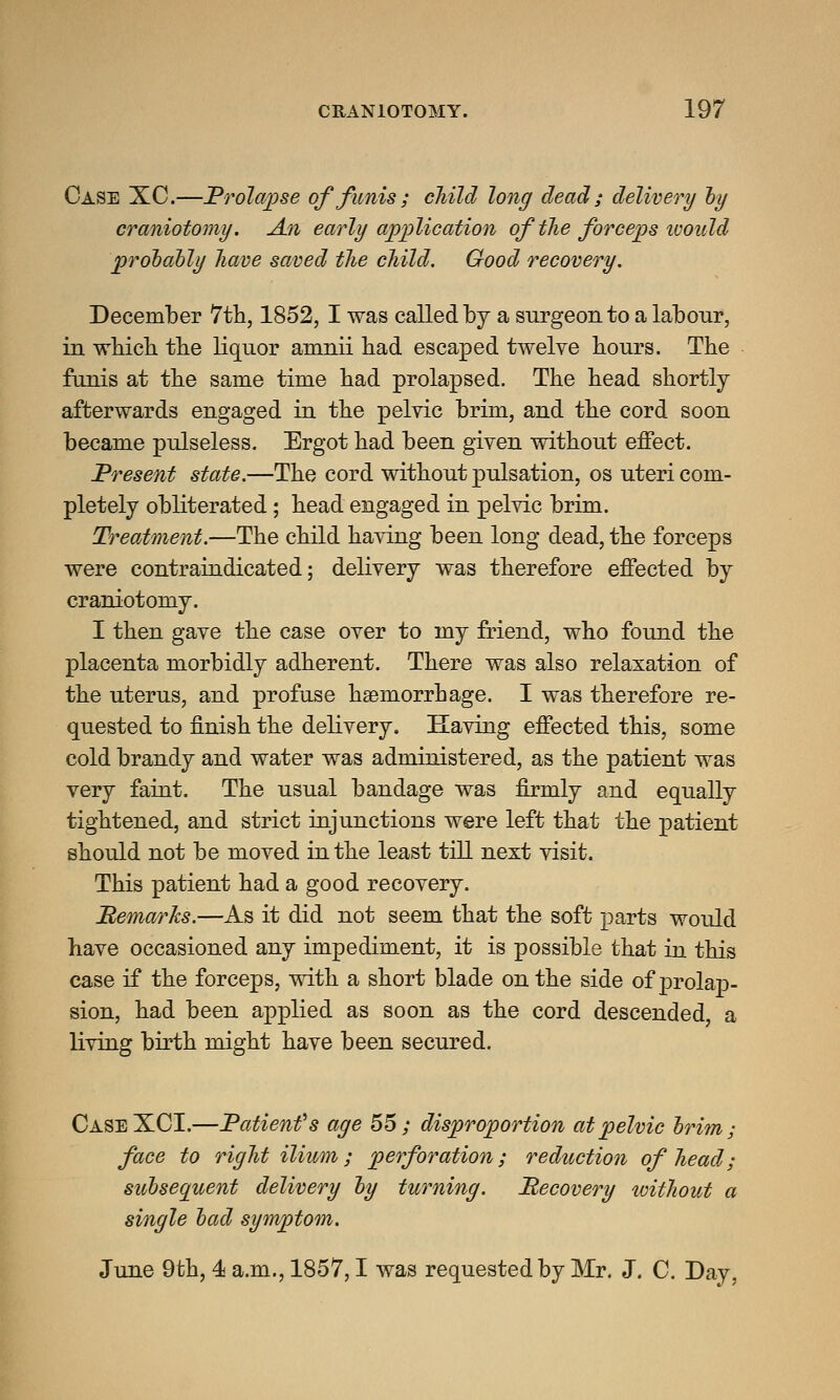 Case XC.—Prolapse of funis; child long dead ; delivery by craniotomy. An early application of the forceps tvould probably have saved the child. Good recovery. December 7 th, 1852, I was called by a surgeon to a labour, in which the liquor amnii had escaped twelve hours. The funis at the same time had prolapsed. The head shortly afterwards engaged in the pelvic brim, and the cord soon became pulseless. Ergot had been given without effect. Present state.—The cord without pulsation, os uteri com- pletely obliterated; head engaged in pelvic brim. Treatment.—The child having been long dead, the forceps were contraindicated; delivery was therefore effected by craniotomy. I then gave the case over to my friend, who found the placenta morbidly adherent. There was also relaxation of the uterus, and profuse haemorrhage. I was therefore re- quested to finish the delivery. Having effected this, some cold brandy and water was administered, as the patient was very faint. The usual bandage was firmly and equally tightened, and strict injunctions were left that the patient should not be moved in the least till next visit. This patient had a good recovery. Memarks.—As it did not seem that the soft parts would have occasioned any impediment, it is possible that in this case if the forceps, with a short blade on the side of prolap- sion, had been applied as soon as the cord descended, a living birth might have been secured. CaseXCI.—Patienfs age 55; disproportion at pelvic brim; face to right ilium; perforation; reduction of head; subsequent delivery by turning. Recovery toithout a single bad symptom. June 9th, 4 a.m., 1857,1 was requested by Mr. J. C. Day,