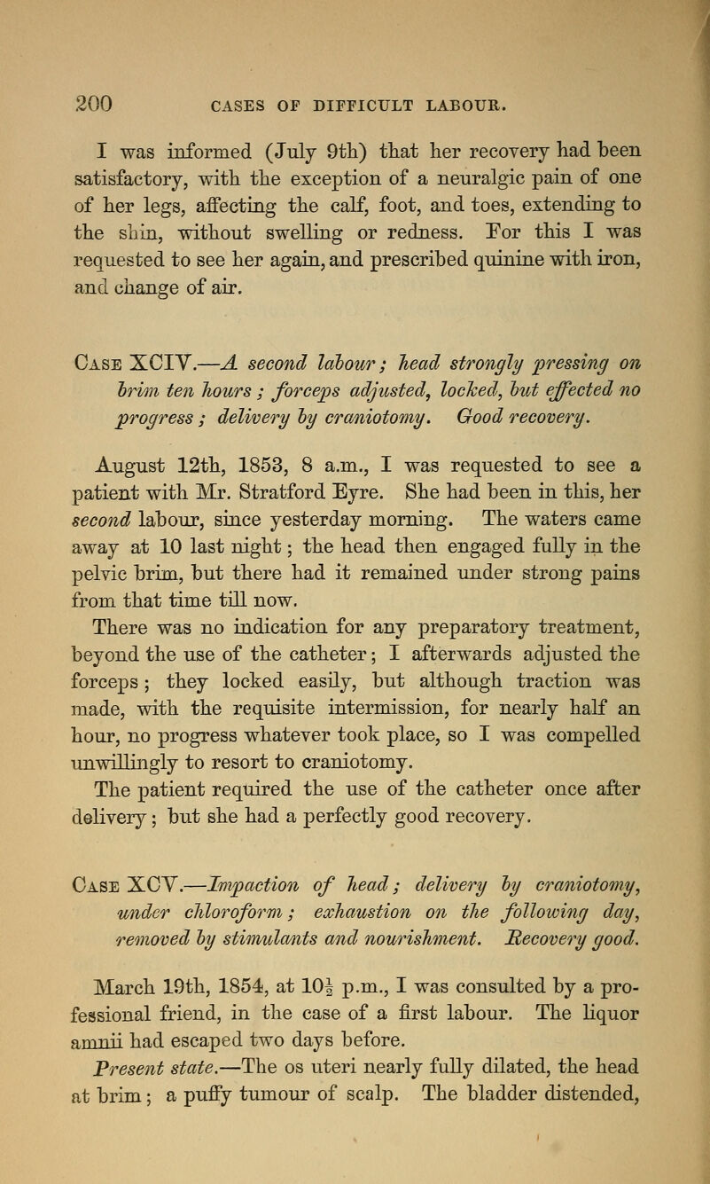 I was informed (July 9th) that her recovery had been satisfactory, with the exception of a neuralgic pain of one of her legs, affecting the calf, foot, and toes, extending to the shin, without swelling or redness. For this I was requested to see her again, and prescribed quinine with iron, and change of air. Case XCIY.—A second labour; head strongly pressing on brim ten hours ; forceps adjusted, locked, but effected no progress ; delivery by craniotomy. Good recovery. August 12th, 1853, 8 a.m., I was requested to see a patient with Mr. Stratford Eyre. She had been in this, her second labour, since yesterday morning. The waters came away at 10 last night; the head then engaged fully in the pelvic brim, but there had it remained under strong pains from that time till now. There was no indication for any preparatory treatment, beyond the use of the catheter; I afterwards adjusted the forceps; they locked easily, but although traction was made, with the requisite intermission, for nearly half an hour, no progress whatever took place, so I was compelled unwillingly to resort to craniotomy. The patient required the use of the catheter once after delivery; but she had a perfectly good recovery. Case XCV.—Impaction of head; delivery by craniotomy, under chloroform; exhaustion on the following day, removed by stimulants and nourishment. JRecovery good. March 19th, 1854, at 10^ p.m., I was consulted by a pro- fessional friend, in the case of a first labour. The liquor amnii had escaped two days before. Present state.—The os uteri nearly fully dilated, the head at brim; a puffy tumour of scalp. The bladder distended,