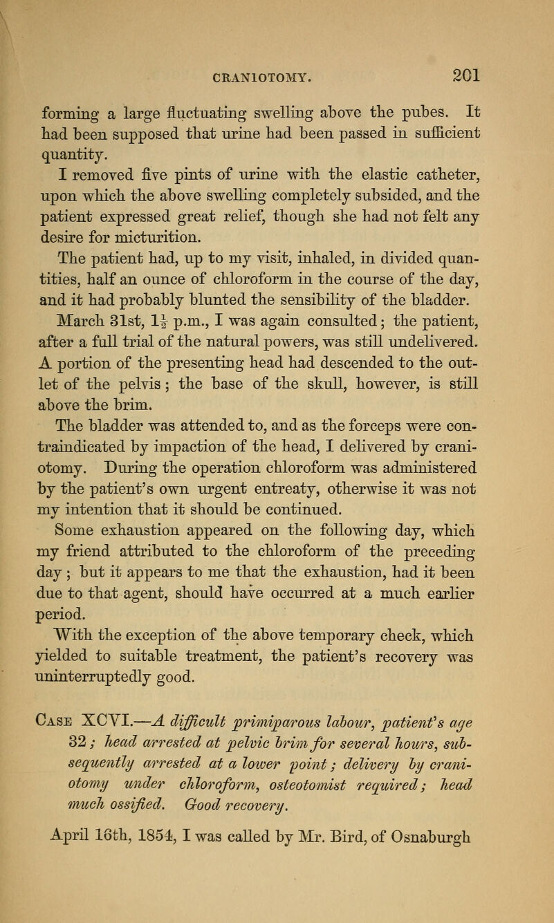 forming a large fluctuating swelling above the pubes. It had been supposed that urine had been passed in sufficient quantity. I removed five pints of urine with the elastic catheter, upon which the above swelling completely subsided, and the patient expressed great relief, though she had not felt any desire for micturition. The patient had, up to my visit, inhaled, in divided quan- tities, half an ounce of chloroform in the course of the day, and it had probably blunted the sensibility of the bladder. March 31st, 1^ p.m., I was again consulted; the patient, after a full trial of the natural powers, was still undelivered. A portion of the presenting head had descended to the out- let of the pelvis; the base of the skull, however, is still above the brim. The bladder was attended to, and as the forceps were con- traindicated by impaction of the head, I delivered by crani- otomy. During the operation chloroform was administered by the patient's own urgent entreaty, otherwise it was not my intention that it should be continued. Some exhaustion appeared on the following day, which my friend attributed to the chloroform of the preceding day ; but it appears to me that the exhaustion, had it been due to that agent, should have occurred at a much earlier period. With the exception of the above temporary check, which yielded to suitable treatment, the patient's recovery was uninterruptedly good. Case XCVI.—A difficult primiparous labour, patientfs age 32 ; head arrested at pelvic brim for several hours, sub- sequently arrested at a lower point; delivery by crani- otomy under chloroform, osteotomist required; head much ossified. Good recovery. April 16th, 1854, I was called by Mr. Bird, of Osnaburgh