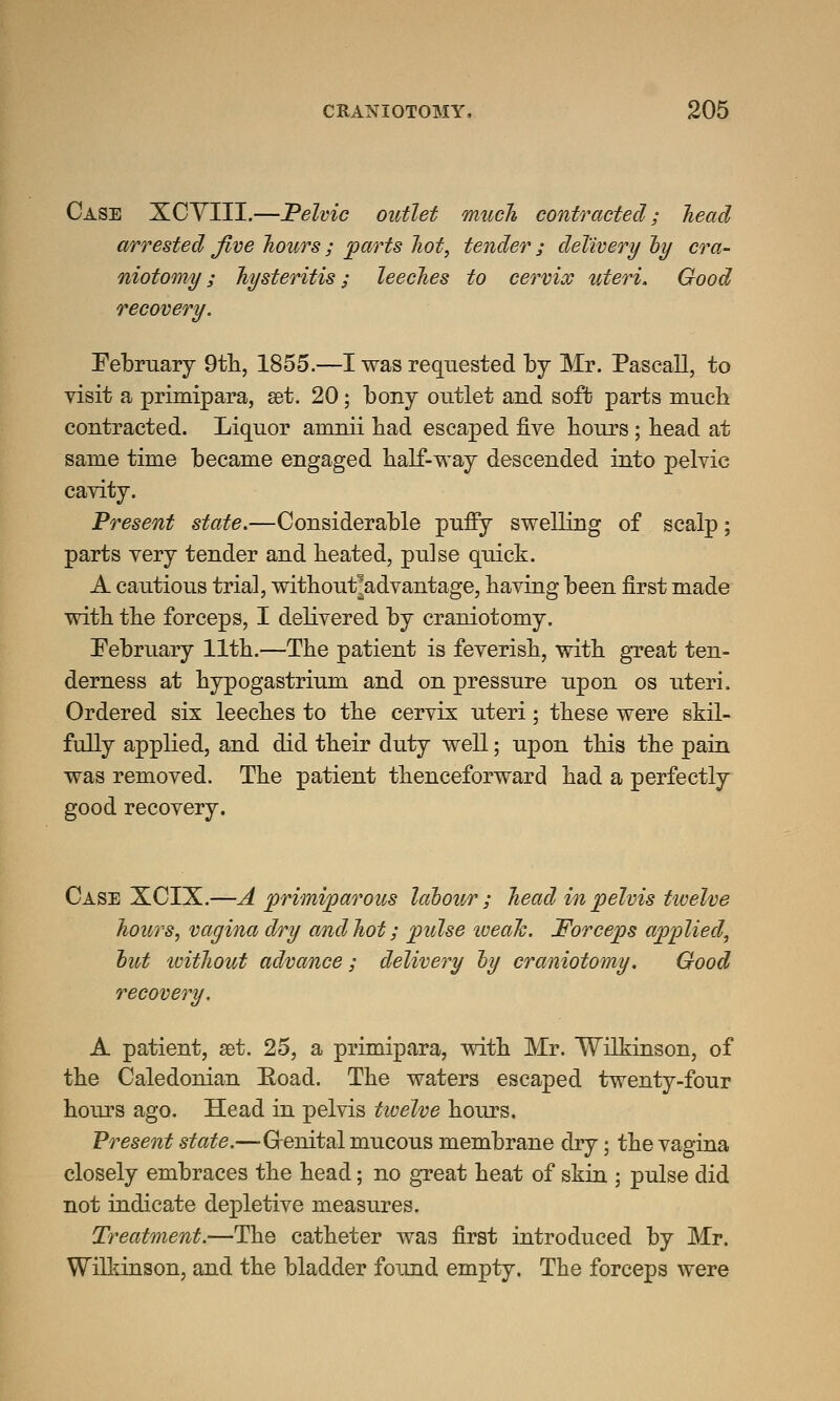 Case XCYIII.—Pelvic outlet much contracted; head arrested Jive hours ; parts hot, tender ; delivery by cra- niotomy ; hysteritis; leeches to cervix uteri. Good recovery. February 9th, 1855.—I was requested by Mr. Pascall, to visit a primipara, set. 20; bony outlet and soft parts much contracted. Liquor amnii had escaped five hours ; head at same time became engaged half-way descended into pelvic cavity. Present state.—Considerable puffy swelling of scalp; parts very tender and heated, pulse quick. A cautious trial, without^advantage, having been first made with the forceps, I delivered by craniotomy. February 11th.—The patient is feverish, with great ten- derness at hypogastrium and on pressure upon os uteri. Ordered six leeches to the cervix uteri; these were skil- fully applied, and did their duty well; upon this the pain was removed. The patient thenceforward had a perfectly good recovery. Case XCIX.—A primiparous labour; head in pelvis twelve hours, vagina dry and hot; pulse iveah. Forceps applied, hut tvithout advance; delivery hy craniotomy. Good recovery. A patient, set. 25, a primipara, with Mr. Wilkinson, of the Caledonian Road. The waters escaped twenty-four hours ago. Head in pelvis tioelve hours. Present state.—Grenital mucous membrane dry; the vagina closely embraces the head; no great heat of skin ; pulse did not indicate depletive measures. Treatment.—The catheter was first introduced by Mr. Wilkinson, and the bladder found empty. The forceps were