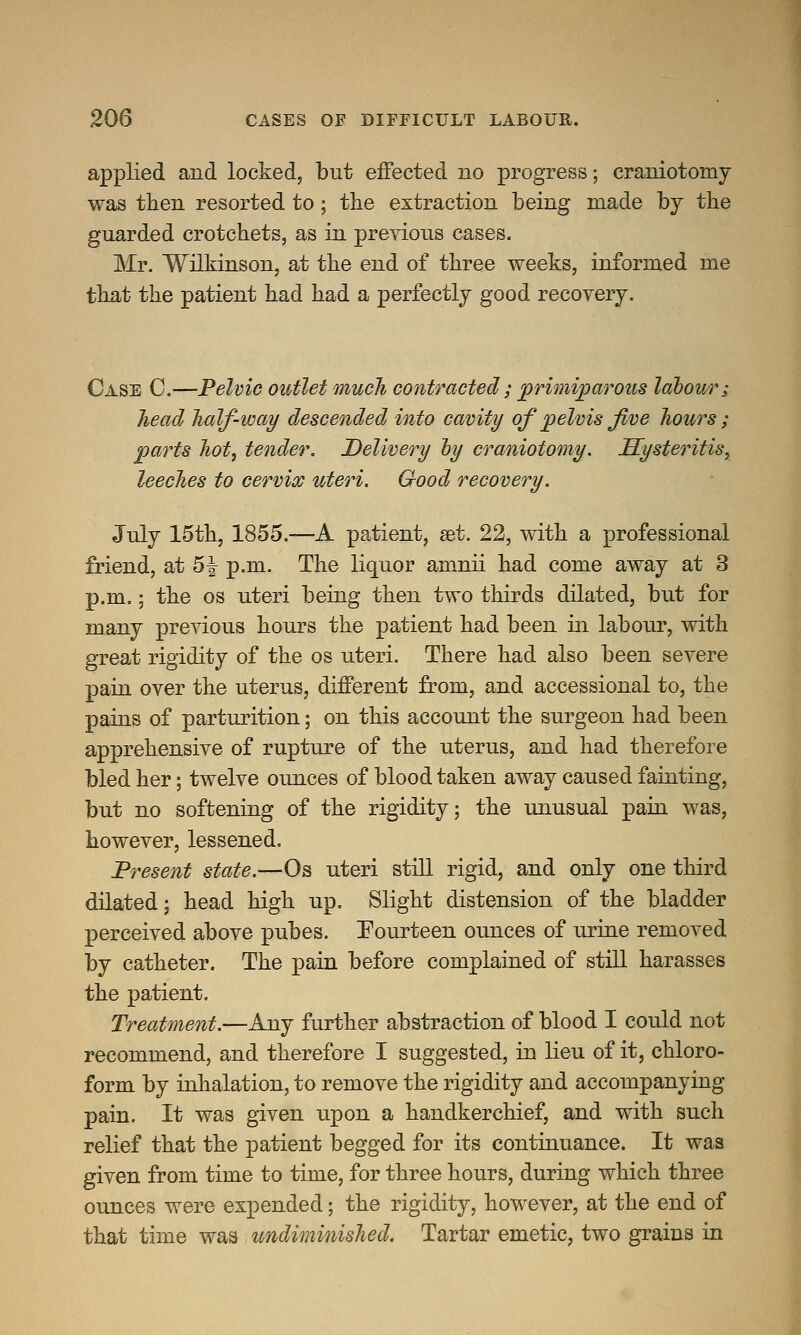 applied and locked, but effected no progress; craniotomy was then resorted to; the extraction being made by the guarded crotchets, as in previous cases. Mr. Wilkinson, at the end of three weeks, informed me that the patient had had a perfectly good recovery. Case C.—Pelvic outlet much contracted; primiparous labour; head half-way descended into cavity of pelvis Jive hours ; parts hot, tender. Delivery by craniotomy. Hysteritis, leeches to cervix uteri. Good recovery. July 15th, 1855.—A patient, set. 22, with a professional friend, at 5-| p.m. The liquor amnii had come away at 3 p.m.; the os uteri being then two thirds dilated, but for many previous hours the patient had been in labour, with great rigidity of the os uteri. There had also been severe pain over the uterus, different from, and accessional to, the pains of parturition; on this account the surgeon had been apprehensive of rupture of the uterus, and had therefore bled her; twelve ounces of blood taken away caused fainting, but no softening of the rigidity; the unusual pain was, however, lessened. Present state.—Os uteri still rigid, and only one third dilated j head high up. Slight distension of the bladder perceived above pubes. Fourteen ounces of urine removed by catheter. The pain before complained of still harasses the patient. Treatment.—Any further abstraction of blood I could not recommend, and therefore I suggested, in lieu of it, chloro- form by inhalation, to remove the rigidity and accompanying pain. It was given upon a handkerchief, and with such relief that the patient begged for its continuance. It was given from time to time, for three hours, during which three ounces were expended; the rigidity, however, at the end of that time was undiminished. Tartar emetic, two grains in