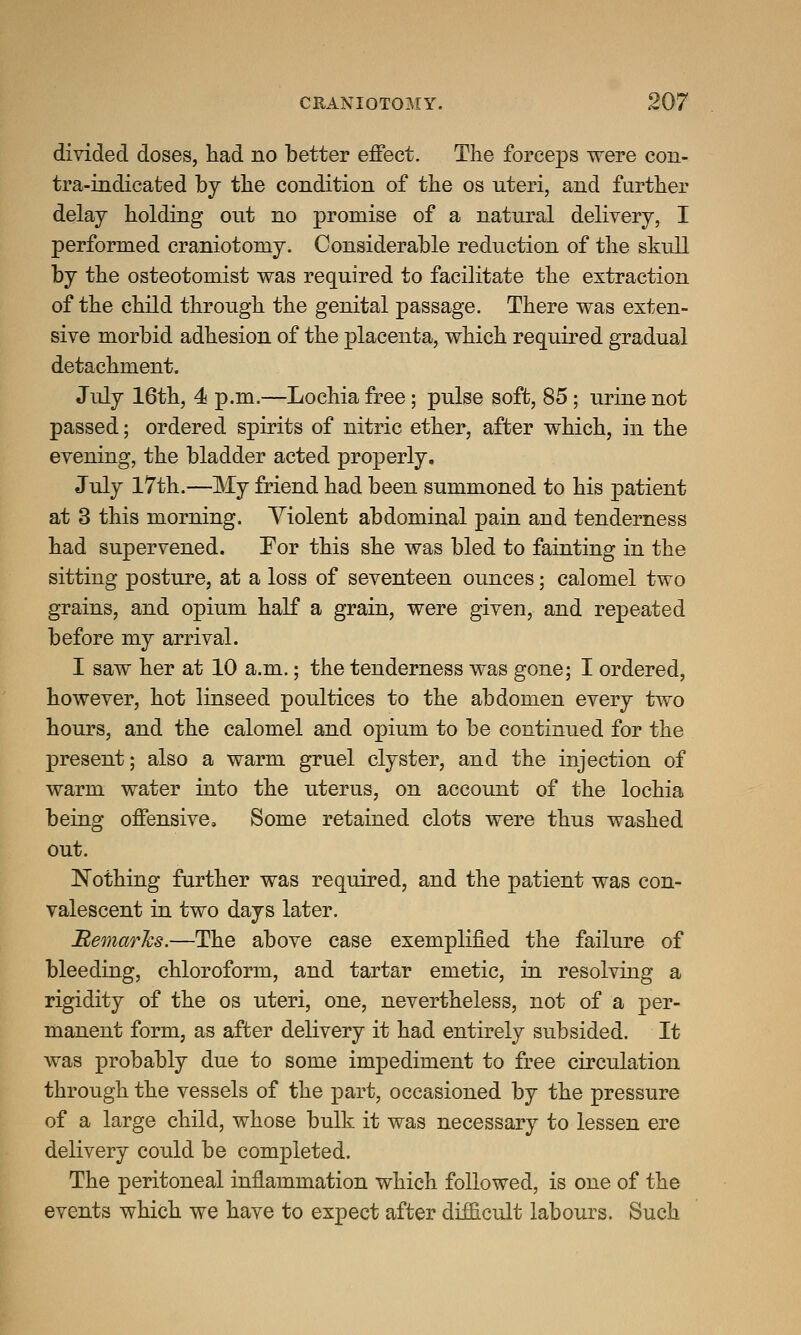 divided doses, had no better effect. The forceps were con- tra-indicated by the condition of the os uteri, and further delay holding out no promise of a natural delivery, I performed craniotomy. Considerable reduction of the skull by the osteotomist was required to facilitate the extraction of the child through the genital passage. There was exten- sive morbid adhesion of the placenta, which required gradual detachment. July 16th, 4 p.m.—Lochia free; pulse soft, 85; urine not passed; ordered spirits of nitric ether, after which, in the evening, the bladder acted properly. July 17th.—My friend had been summoned to his patient at 3 this morning. Violent abdominal pain and tenderness had supervened. For this she was bled to fainting in the sitting posture, at a loss of seventeen ounces; calomel two grains, and opium half a grain, were given, and repeated before my arrival. I saw her at 10 a.m.; the tenderness was gone; I ordered, however, hot linseed poultices to the abdomen every two hours, and the calomel and opium to be continued for the present; also a warm gruel clyster, and the injection of warm water into the uterus, on account of the lochia being offensive, Some retained clots were thus washed out. Nothing further was required, and the patient was con- valescent in two days later. Remarks.—The above case exemplified the failure of bleeding, chloroform, and tartar emetic, in resolving a rigidity of the os uteri, one, nevertheless, not of a per- manent form, as after delivery it had entirely subsided. It was probably due to some impediment to free circulation through the vessels of the part, occasioned by the pressure of a large child, whose bulk it was necessary to lessen ere delivery could be completed. The peritoneal inflammation which followed, is one of the events which we have to expect after difficult labours. Such