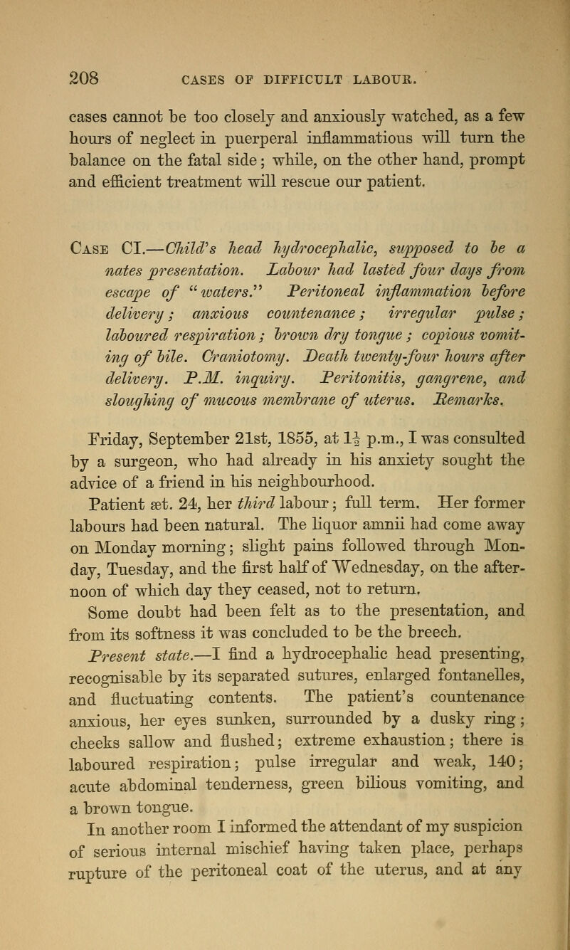 cases cannot be too closely and anxiously watched, as a few hours of neglect in puerperal inflammatious will turn the balance on the fatal side; while, on the other hand, prompt and efficient treatment will rescue our patient. Case CI.—CliilcVs head hydrocephalic, supposed to he a nates presentation. Labour had lasted four days from escape of tvaters. Peritoneal inflammation before delivery; anxious countenance; irregular pulse; laboured respiration ; brown dry tongue ; copious vomit- ing of bile. Craniotomy. Death twenty-four hours after delivery. P.M. inquiry. Peritonitis, gangrene, and sloughing of mucous membrane of uterus. Remarks. Friday, September 21st, 1855, at 1| p.m., I was consulted by a surgeon, who had already in his anxiety sought the advice of a friend in his neighbourhood. Patient set. 24, her third labour; full term. Her former labours had been natural. The liquor amnii had come away on Monday morning; slight pains followed through Mon- day, Tuesday, and the first half of Wednesday, on the after- noon of which day they ceased, not to return. Some doubt had been felt as to the presentation, and from its softness it was concluded to be the breech. Present state.—I find a hydrocephalic head presenting, recognisable by its separated sutures, enlarged fontanelles, and fluctuating contents. The patient's countenance anxious, her eyes sunken, surrounded by a dusky ring; cheeks sallow and flushed; extreme exhaustion; there is laboured respiration; pulse irregular and weak, 140; acute abdominal tenderness, green bilious vomiting, and a brown tongue. In another room I informed the attendant of my suspicion of serious internal mischief having taken place, perhaps rupture of the peritoneal coat of the uterus, and at any