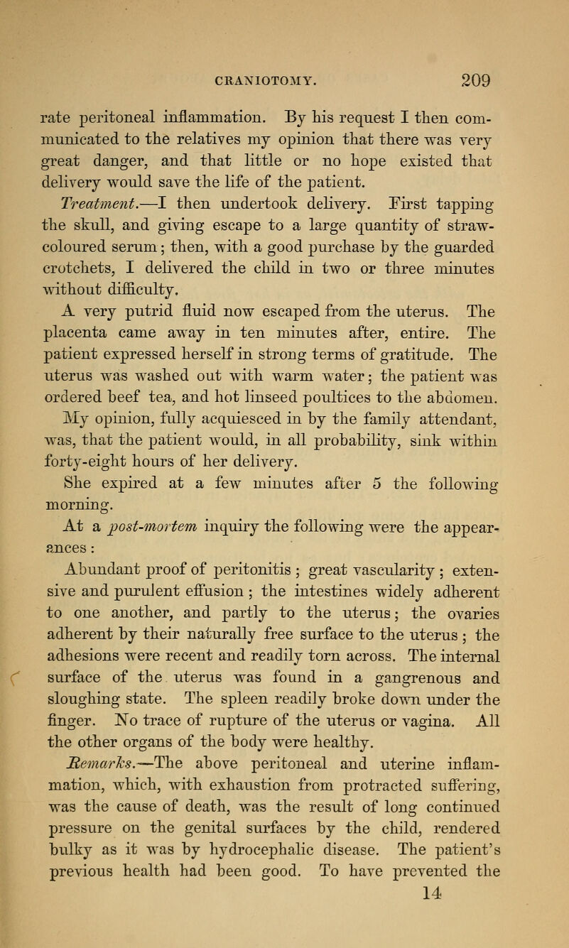 rate peritoneal inflammation. By his request I then com- municated to the relatives my opinion that there was very great danger, and that little or no hope existed that delivery would save the life of the patient. Treatment.—I then undertook delivery. First tapping the skull, and giving escape to a large quantity of straw- coloured serum; then, with a good purchase by the guarded crotchets, I delivered the child in two or three minutes without difficulty. A very putrid fluid now escaped from the uterus. The placenta came away in ten minutes after, entire. The patient expressed herself in strong terms of gratitude. The uterus was washed out with warm water; the patient was ordered beef tea, and hot linseed poultices to the abdomen. My opinion, fully acquiesced in by the family attendant, was, that the patient would, in all probability, sink within forty-eight hours of her delivery. She expired at a few minutes after 5 the following- morning. At a post-mortem inquiry the following were the appear- ances : Abundant proof of peritonitis ; great vascularity ; exten- sive and purulent effusion ; the intestines widely adherent to one another, and partly to the uterus; the ovaries adherent by their naturally free surface to the uterus ; the adhesions were recent and readily torn across. The internal surface of the uterus was found in a gangrenous and sloughing state. The spleen readily broke down under the finger. No trace of rupture of the uterus or vagina. All the other organs of the body were healthy. Remarks.—The above peritoneal and uterine inflam- mation, which, with exhaustion from protracted suffering, was the cause of death, was the result of long continued pressure on the genital surfaces by the child, rendered bulky as it was by hydrocephalic disease. The patient's previous health had been good. To have prevented the 14