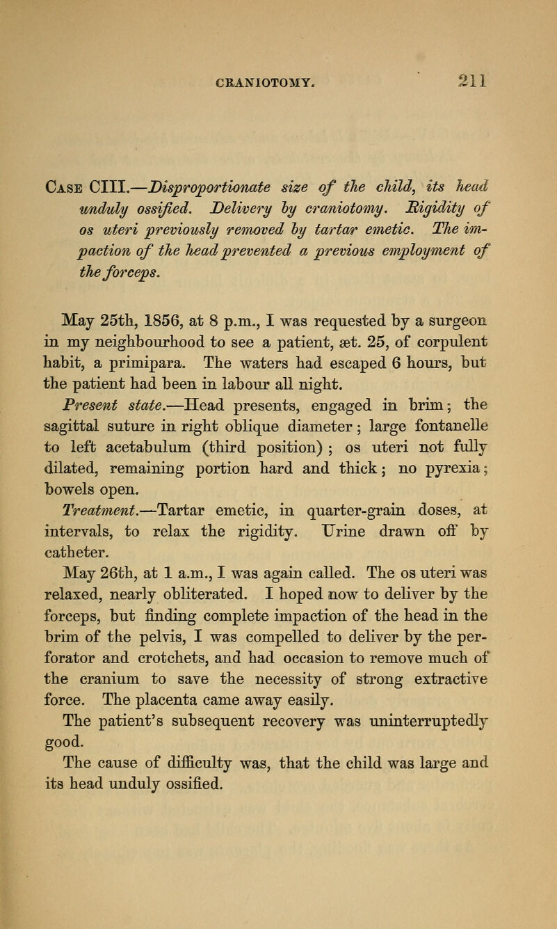 Case CIII.—Disproportionate size of the child, its head unduly ossified. Delivery hy craniotomy. Higidity of os uteri previously removed by tartar emetic. The im- paction of the head prevented a previous employment of the forceps. May 25th, 1856, at 8 p.m., I was requested by a surgeon in my neighbourhood to see a patient, set. 25, of corpulent habit, a primipara. The waters had escaped 6 hours, but the patient had been in labour all night. Present state.—Head presents, engaged in brim; the sagittal suture in right oblique diameter; large fontanelle to left acetabulum (third position) ; os uteri not fully dilated, remaining portion hard and thick; no pyrexia; bowels open. Treatment.—Tartar emetic, in quarter-grain doses, at intervals, to relax the rigidity. Urine drawn off by catheter. May 26th, at 1 a.m., I was again called. The os uteri was relaxed, nearly obliterated. I hoped now to deliver by the forceps, but finding complete impaction of the head in the brim of the pelvis, I was compelled to deliver by the per- forator and crotchets, and had occasion to remove much of the cranium to save the necessity of strong extractive force. The placenta came away easily. The patient's subsequent recovery was uninterruptedly good. The cause of difficulty was, that the child was large and its head unduly ossified.