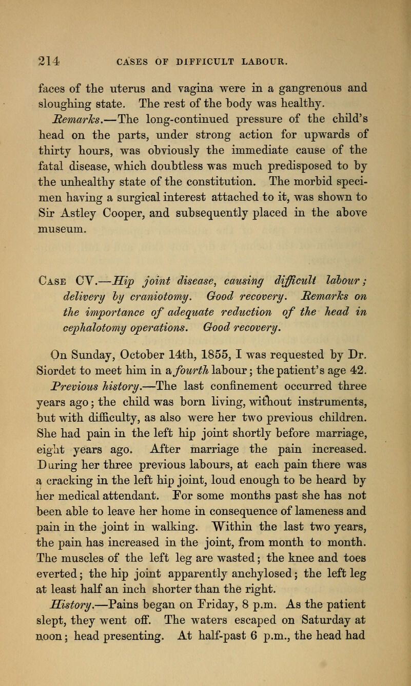 faces of the uterus and vagina were in a gangrenous and sloughing state. The rest of the body was healthy. Remarks.—The long-continued pressure of the child's head on the parts, under strong action for upwards of thirty hours, was obviously the immediate cause of the fatal disease, which doubtless was much predisposed to by the unhealthy state of the constitution. The morbid speci- men having a surgical interest attached to it, was shown to Sir Astley Cooper, and subsequently placed in the above museum. Case CY.—Hip joint disease, causing difficult labour; delivery by craniotomy. Good recovery. ^Remarks on the importance of adequate reduction of the head in cephalotomy operations. Good recovery. On Sunday, October 14th, 1855, I was requested by Dr. Siordet to meet him in a, fourth labour; the patient's age 42. Previous history.—The last confinement occurred three years ago; the child was born living, witliout instruments, but with difficulty, as also were her two previous children. She had pain in the left hip joint shortly before marriage, eight years ago. After marriage the pain increased. During her three previous labours, at each pain there was a cracking in the left hip joint, loud enough to be heard by her medical attendant. For some months past she has not been able to leave her home in consequence of lameness and pain in the joint in walking. Within the last two years, the pain has increased in the joint, from month to month. The muscles of the left leg are wasted; the knee and toes everted; the hip joint apparently anchylosed; the left leg at least half an inch shorter than the right. History.—Pains began on Friday, 8 p.m. As the patient slept, they went off. The waters escaped on Saturday at noon; head presenting. At half-past 6 p.m., the head had