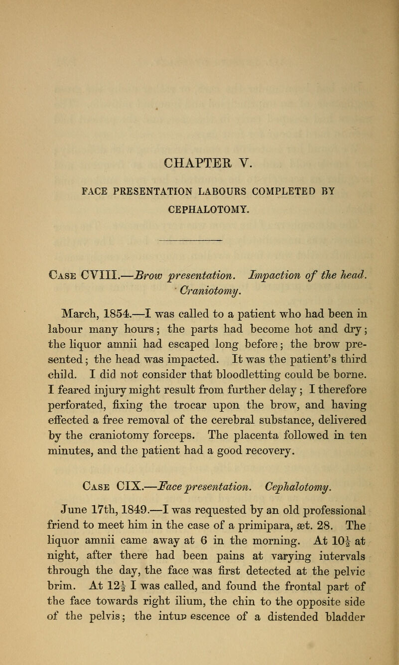 FACE PRESENTATION LABOURS COMPLETED BY CEPHALOTOMY. Case CVIII.—Brow presentation. Impaction of the head. ' Craniotomy. March, 1854.—I was called to a patient who had been in labour many hours; the parts had become hot and dry; the liquor amnii had escaped long before; the brow pre- sented; the head was impacted. It was the patient's third child. I did not consider that bloodletting could be borne. I feared injury might result from further delay; I therefore perforated, fixing the trocar upon the brow, and having effected a free removal of the cerebral substance, delivered by the craniotomy forceps. The placenta followed in ten minutes, and the patient had a good recovery. Case CIX.—Face presentation. Cephalotomy. June 17th, 1849.—I was requested by an old professional friend to meet him in the case of a primipara, set. 28. The liquor amnii came away at 6 in the morning. At lOijr at night, after there had been pains at varying intervals through the day, the face was first detected at the pelvic brim. At VL\ I was called, and found the frontal part of the face towards right ilium, the chin to the opposite side of the pelvis; the intup escence of a distended bladder