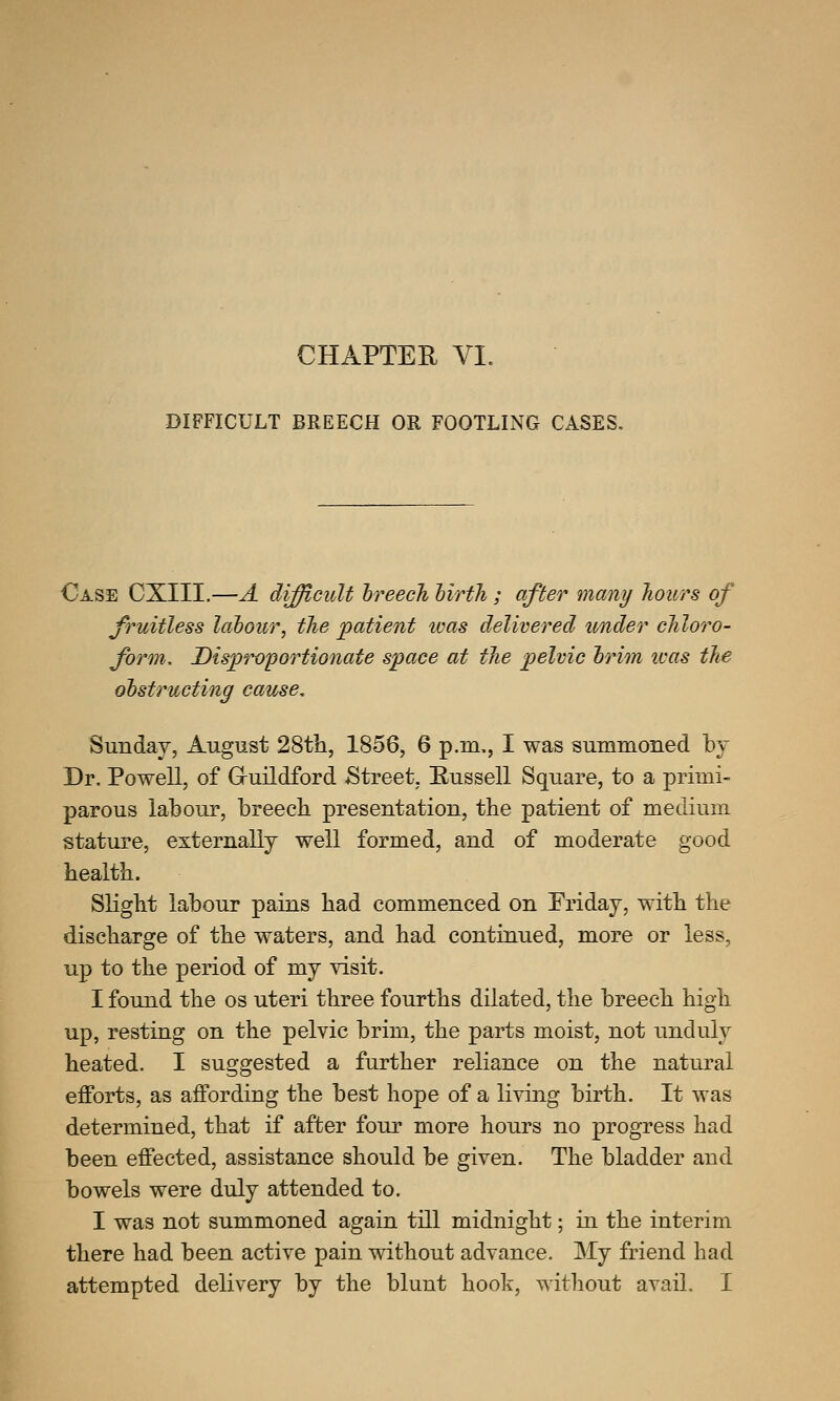 DIFFICULT BREECH OR FOOTLING CASES. Case CXIII.—A difficult breech hirth; after many hours of fruitless labour, the patient was delivered under chloro- form. Disproportionate space at the pelvic brim ivas the obstructing cause, Sunday, August 28th, 1856, 6 p.m., I was summoned by Dr. Powell, of Guildford Street, Russell Square, to a primi- parous labour, breech presentation, the patient of medium stature, externally well formed, and of moderate good health. Slight labour pains had commenced on Friday, with the discharge of the waters, and had continued, more or less, up to the period of my visit. I found the os uteri three fourths dilated, the breech high up, resting on the pelvic brim, the parts moist, not unduly heated. I suggested a further reliance on the natural efforts, as affording the best hope of a living birth. It was determined, that if after four more hours no progress had been effected, assistance should be given. The bladder and bowels were duly attended to. I was not summoned again till midnight; in the interim there had been active pain without advance. My friend had