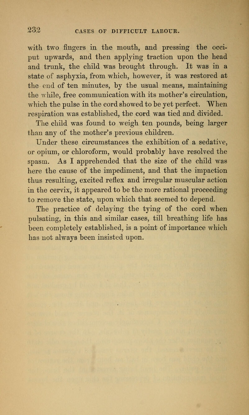 with two fingers in the mouth, and pressing the occi- put upwards, and then applying traction upon the head and trunk, the child was brought through. It was in a state of asphyxia, from which, however, it was restored at the end of ten minutes, by the usual means, maintaining the while, free communication with its mother's circulation, which the pulse in the cord showed to be yet perfect. When respiration was established, the cord was tied and divided. The child was found to weigh ten pounds, being larger than any of the mother's previous children. Under these circumstances the exhibition of a sedative, or opium, or chloroform, would probably have resolved the spasm. As I apprehended that the size of the child was here the cause of the impediment, and that the impaction thus resulting, excited reflex and irregular muscular action in the cervix, it appeared to be the more rational proceeding to remove the state, upon which that seemed to depend. The practice of delaying the tying of the cord when pulsating, in this and similar cases, till breathing life has been completely established, is a point of importance which has not always been insisted upon.