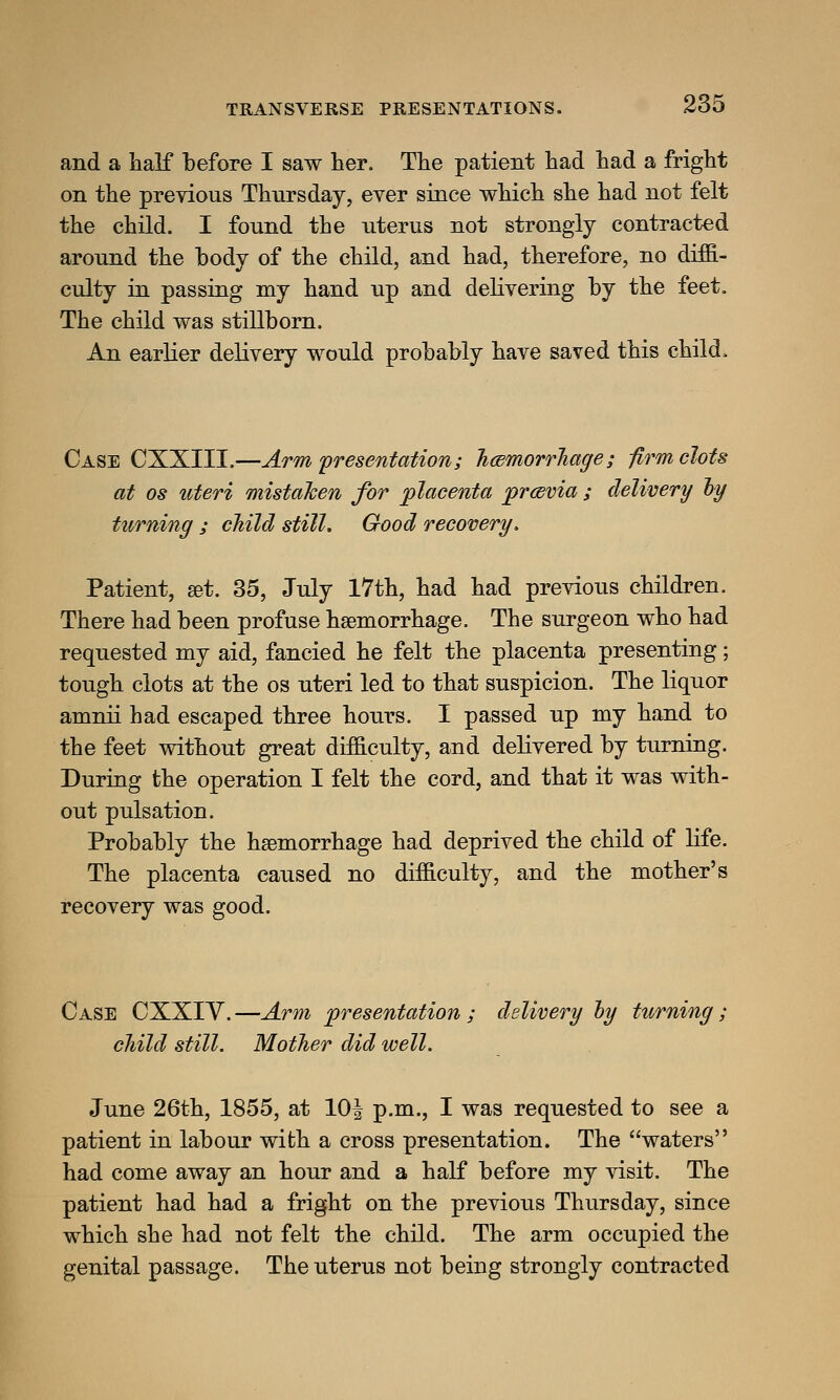 and a half before I saw her. The patient had had a fright on the previous Thursday, ever since which she had not felt the child. I found the uterus not strongly contracted around the body of the child, and had, therefore, no diffi- culty in passing my hand up and delivering by the feet. The child was stillborn. An earlier delivery would probably have saved this child. Case CXXIII.—Arm presentation; haemorrhage; -firm clots at os uteri mistaken for placenta prcevia ; delivery by turning ; child still. Good recovery. Patient, set. 35, July 17th, had had previous children. There had been profuse haemorrhage. The surgeon who had requested my aid, fancied he felt the placenta presenting; tough clots at the os uteri led to that suspicion. The liquor amnii had escaped three hours. I passed up my hand to the feet without great difficulty, and delivered by turning. During the operation I felt the cord, and that it was with- out pulsation. Probably the haemorrhage had deprived the child of life. The placenta caused no difficulty, and the mother's recovery was good. Case CXXIV. —Arm presentation ; delivery by turning; child still. Mother did well. June 26th, 1855, at 10| p.m., I was requested to see a patient in labour with a cross presentation. The waters had come away an hour and a half before my visit. The patient had had a fright on the previous Thursday, since which she had not felt the child. The arm occupied the genital passage. The uterus not being strongly contracted