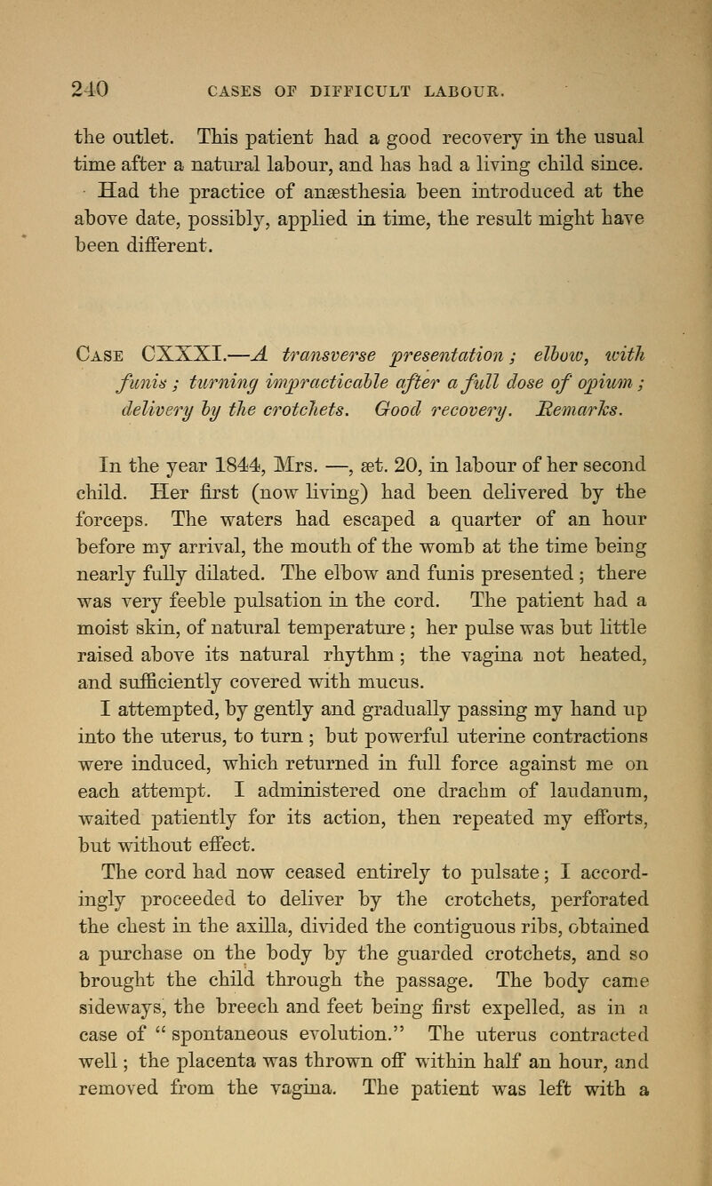 the outlet. This patient had a good recovery in the usual time after a natural labour, and has had a living child since. Had the practice of anaesthesia been introduced at the above date, possibly, applied in time, the result might have been different. Case CXXXI.—A transverse presentation; elbow, with funis ; turning impracticable after a full dose of opium ; delivery by the crotchets. Good recovery. Remarks. In the year 1844, Mrs. —, set. 20, in labour of her second child. Her first (now living) had been delivered by the forceps. The waters had escaped a quarter of an hour before my arrival, the mouth of the womb at the time being nearly fully dilated. The elbow and funis presented ; there was very feeble pulsation in the cord. The patient had a moist skin, of natural temperature; her pulse was but little raised above its natural rhythm; the vagina not heated, and sufficiently covered with mucus. I attempted, by gently and gradually passing my hand up into the uterus, to turn ; but powerful uterine contractions were induced, which returned in full force against me on each attempt. I administered one drachm of laudanum, waited patiently for its action, then repeated my efforts, but without effect. The cord had now ceased entirely to pulsate; I accord- ingly proceeded to deliver by the crotchets, perforated the chest in the axilla, divided the contiguous ribs, obtained a purchase on the body by the guarded crotchets, and so brought the child through the passage. The body came sideways, the breech and feet being first expelled, as in a case of  spontaneous evolution. The uterus contracted well; the placenta was thrown off within half an hour, and removed from the vagina. The patient was left with a