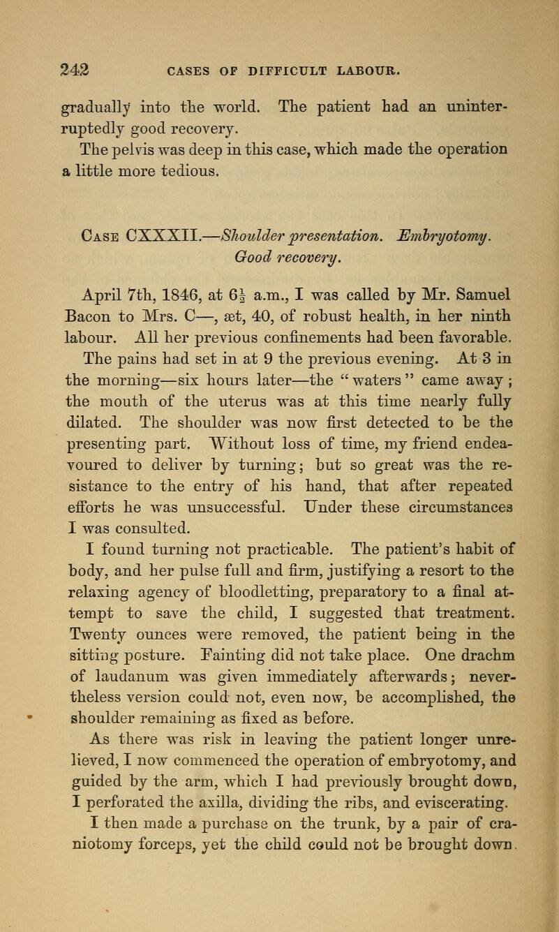 gradually into the world. The patient had an uninter- ruptedly good recovery. The pelvis was deep in this case, which made the operation a little more tedious. Case CXXXII.—Shoulder presentation. Embryotomy. Good recovery. April 7th, 1846, at 6| a.m., I was called by Mr. Samuel Bacon to Mrs. C—, set, 40, of robust health, in her ninth labour. All her previous confinements had been favorable. The pains had set in at 9 the previous evening. At 3 in the morning—six hours later—the waters came away; the mouth of the uterus was at this time nearly fully dilated. The shoulder was now first detected to be the presenting part. Without loss of time, my friend endea- voured to deliver by turning; but so great was the re- sistance to the entry of his hand, that after repeated efforts he was unsuccessful. Under these circumstances I was consulted. I found turning not practicable. The patient's habit of body, and her pulse full and firm, justifying a resort to the relaxing agency of bloodletting, preparatory to a final at- tempt to save the child, I suggested that treatment. Twenty ounces were removed, the patient being in the sitting posture. Fainting did not take place. One drachm of laudanum was given immediately afterwards; never- theless version could not, even now, be accomplished, the shoulder remaining as fixed as before. As there was risk in leaving the patient longer unre- lieved, I now commenced the operation of embryotomy, and guided by the arm, which I had previously brought down, I perforated the axilla, dividing the ribs, and eviscerating. I then made a purchase on the trunk, by a pair of cra- niotomy forceps, yet the child could not be brought down.