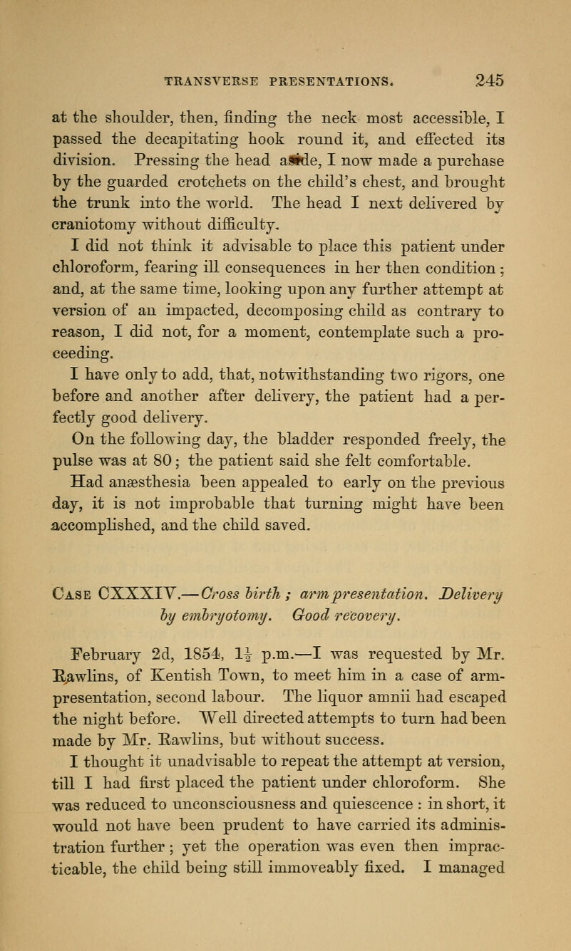 at the shoulder, then, finding the neck most accessible, I passed the decapitating hook round it, and effected its division. Pressing the head aSide, I now made a purchase by the guarded crotchets on the child's chest, and brought the trunk into the world. The head I next delivered by craniotomy without difficulty, I did not think it advisable to place this patient under chloroform, fearing ill consequences in her then condition ; and, at the same time, looking upon any further attempt at version of an impacted, decomposing child as contrary to reason, I did not, for a moment, contemplate such a pro- ceeding. I have only to add, that, notwithstanding two rigors, one before and another after delivery, the patient had a per- fectly good delivery. On the following day, the bladder responded freely, the pulse was at 80; the patient said she felt comfortable. Had anaesthesia been appealed to early on the previous day, it is not improbable that turning might have been accomplished, and the child saved. Case CXXXIV.— Cross lirth ; arm presentation. Delivery by embryotomy. Good recovery. February 2d, 1854, 1^ p.m.—I was requested by Mr. Rawlins, of Kentish Town, to meet him in a case of arm- presentation, second labour. The liquor amnii had escaped the night before. Well directed attempts to turn had been made by Mr. Rawlins, but without success. I thought it unadvisable to repeat the attempt at version, till I had first placed the patient under chloroform. She was reduced to unconsciousness and quiescence : in short, it would not have been prudent to have carried its adminis- tration further; yet the operation was even then imprac- ticable, the child being still immoveably fixed. I managed