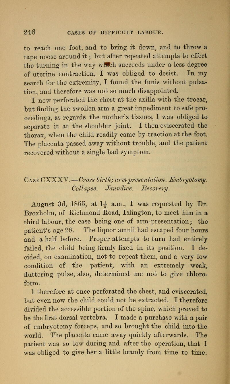 to reach one foot, and to bring it down, and to throw a tape noose around it; but after repeated attempts to effect the turning in the way wMfch succeeds under a less degree of uterine contraction, I was obliged to desist. In my search for the extremity, I found the funis without pulsa- tion, and therefore was not so much disappointed. I now perforated the chest at the axilla with the trocar, but finding the swollen arm a great impediment to safe pro- ceedings, as regards the mother's tissues, I was obliged to separate it at the shoulder joint. I then eviscerated the thorax, when the child readily came by traction at the foot. The placenta passed away without trouble, and the patient recovered without a single bad symptom. CaseCXXXY.—Cross birth; arm presentation. Embryotomy. Collapse. Jaundice. Recovery. August 3d, 1855, at 1^ a.m., I was requested by Dr. Broxholm, of Bichinond Road, Islington, to meet him in a third labour, the case being one of arm-presentation; the patient's age 28. The liquor amnii had escaped four hours and a half before. Proper attempts to turn had entirely failed, the child being firmly fixed in its position. I de- cided, on examination, not to repeat them, and a very low condition of the patient, with an extremely weak, fluttering pulse, also, determined me not to give chloro- form. I therefore at once perforated the chest, and eviscerated, but even now the child could not be extracted. I therefore divided the accessible portion of the spine, which proved to be the first dorsal vertebra. I made a purchase with a pair of embryotomy forceps, and so brought the child into the world. The placenta came away quickly afterwards. The patient was so low during and after the operation, that I was obliged to give her a little brandy from time to time.