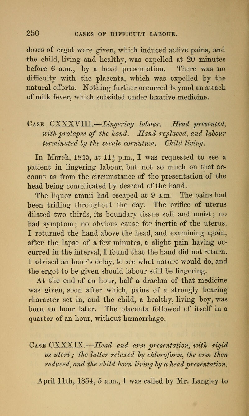 doses of ergot were given, which induced active pains, and the child, living and healthy, was expelled at 20 minutes before 6 a.m., by a head presentation. There was no difficulty with the placenta, which was expelled by the natural efforts. Nothing further occurred beyond an attack of milk fever, which subsided under laxative medicine. Case CXXXVIII.—Lingering labour. Head presented, with prolapse of the hand. Hand replaced, and labour terminated by the secale cornutum. Child living. In March, 1845, at 11^ p.m., I was requested to see a patient in lingering labour, but not so much on that ac- count as from the circumstance of the presentation of the head being complicated by descent of the hand. The liquor amnii had escaped at 9 a.m. The pains had been trifling throughout the day. The orifice of uterus dilated two thirds, its boundary tissue soft and moist; no bad symptom; no obvious cause for inertia of the uterus. I returned the hand above the head, and examining again, after the lapse of a few minutes, a slight pain having oc- curred in the interval, I found that the hand did not return. I advised an hour's delay, to see what nature would do, and the ergot to be given should labour still be lingering. At the end of an hour, half a drachm of that medicine was given, soon after which, pains of a strongly bearing character set in, and the child, a healthy, living boy, was born an hour later. The placenta followed of itself in a quarter of an hour, without haemorrhage. Case CXXXIX.—Head and arm presentation, with rigid os uteri ; the latter relaxed by chloroform, the arm then reduced, and the child born living by a head presentation. April 11th, 1854, 5 a.m., I was called by Mr. Langley to