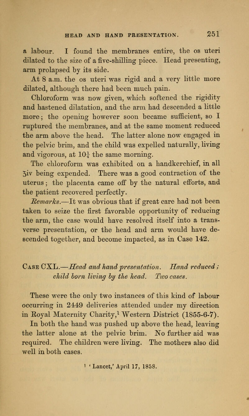 a labour. I found the membranes entire, the os uteri dilated to the size of a five-shilling piece. Head presenting, arm prolapsed by its side. At 8 a.m. the os uteri was rigid and a very little more dilated, although there had been much pain. Chloroform was now given, which softened the rigidity and hastened dilatation, and the arm had descended a little more; the opening however soon became sufficient, so I ruptured the membranes, and at the same moment reduced the arm above the head. The latter alone now engaged in the pelvic brim, and the child was expelled naturally, living and vigorous, at 10i the same morning. The chloroform was exhibited on a handkerchief, in all 5iv being expended. There was a good contraction of the uterus; the placenta came off by the natural efforts, and the patient recovered perfectly. Remarks.—It was obvious that if great care had not been taken to seize the first favorable opportunity of reducing the arm, the case would have resolved itself into a trans- verse presentation, or the head and arm would have de- scended together, and become impacted, as in Case 142. Case CXL.—Head and hand presentation. Hand reduced; child horn living oy the head. Tivo cases. These were the only two instances of this kind of labour occurring in 2449 deliveries attended under my direction in Royal Maternity Charity,1 Western District (1855-6-7). In both the hand was pushed up above the head, leaving the latter alone at the pelvic brim. No further aid was required. The children were living. The mothers also did well in both cases. > « Lancet,' April 17, 1858.