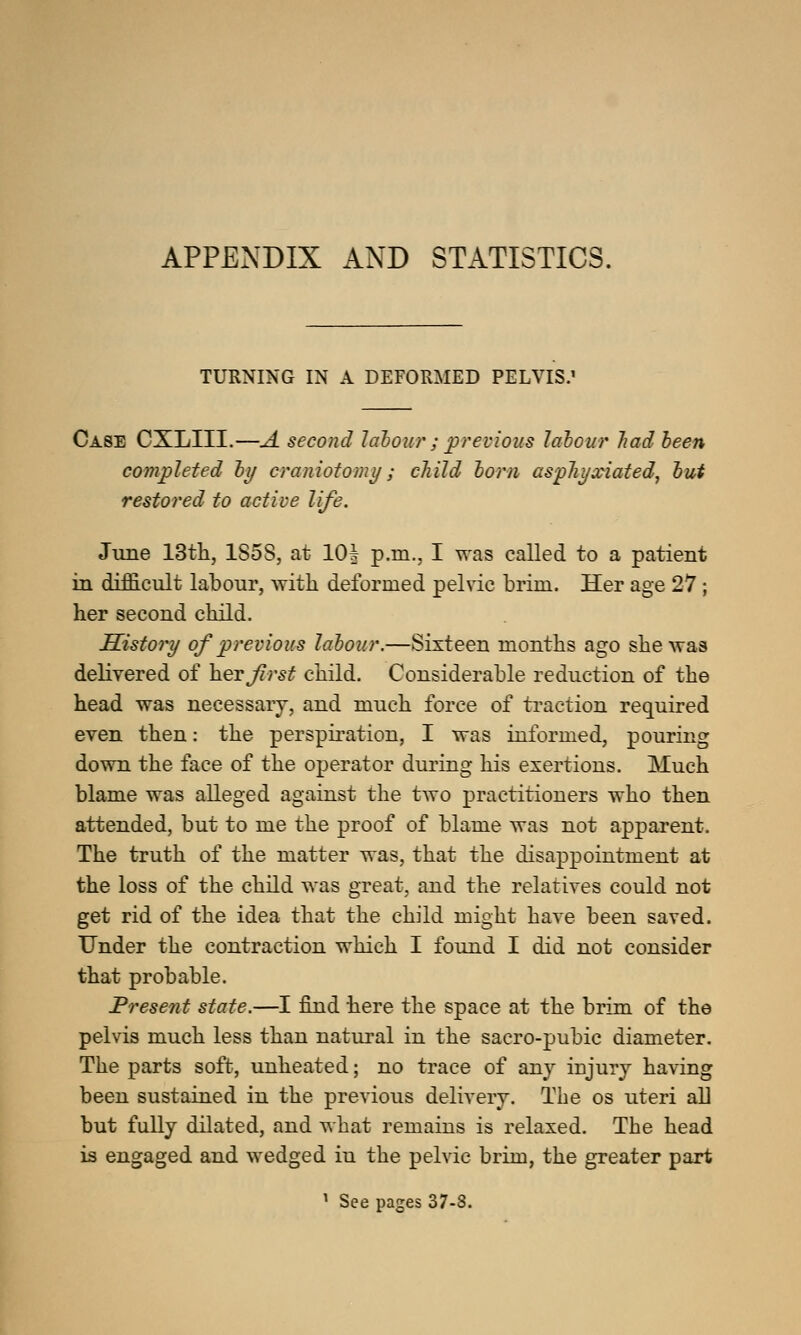 APPENDIX AND STATISTICS. TURNING IN A DEFORMED PELVIS.' Case CXLIII.—A second labour ; previous labour had been completed by craniotomy; child born asphyxiated, but restored to active life. June 13th, 1S5S, at 10| p.m., I was called to a patient in difficult labour, with deformed pelvic brim. Her age 27; her second child. History of previous labour.—Sixteen months ago she was delivered of her first child. Considerable reduction of the head was necessary, and much force of traction required even then: the perspiration, I was informed, pouring down the face of the operator during his exertions. Much blame was alleged against the two practitiouers who then attended, but to me the proof of blame was not apparent. The truth of the matter was, that the disappointment at the loss of the child was great, and the relatives could not get rid of the idea that the child might have been saved. Under the contraction which I found I did not consider that probable. Present state.—I find here the space at the brim of the pelvis much less than natural in the sacro-pubic diameter. The parts soft, unheated; no trace of any injury having been sustained in the previous delivery. The os uteri all but fully dilated, and what remains is relaxed. The head is engaged and wedged iu the pelvic brim, the greater part