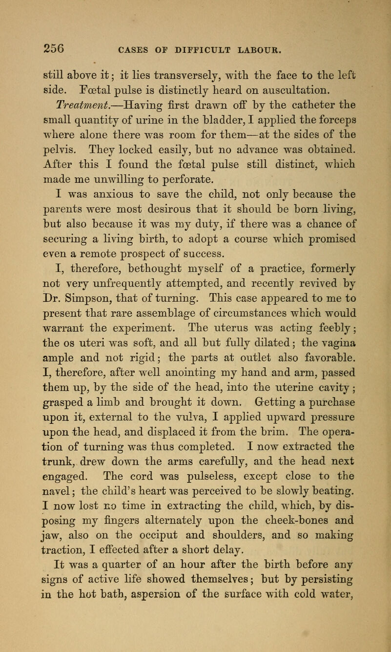 still above it; it lies transversely, with the face to the left side. Foetal pulse is distinctly heard on auscultation. Treatment.—Having first drawn off by the catheter the small quantity of urine in the bladder, I applied the forceps where alone there was room for them—at the sides of the pelvis. They locked easily, but no advance was obtained. After this I found the foetal pulse still distinct, which made me unwilling to perforate. I was anxious to save the child, not only because the parents were most desirous that it should be born living, but also because it was my duty, if there was a chance of securing a living birth, to adopt a course which promised even a remote prospect of success. I, therefore, bethought myself of a practice, formerly not very unfrequently attempted, and recently revived by Dr. Simpson, that of turning. This case appeared to me to present that rare assemblage of circumstances which would warrant the experiment. The uterus was acting feebly; the os uteri was soft, and all but fully dilated; the vagina ample and not rigid; the parts at outlet also favorable. I, therefore, after well anointing my hand and arm, passed them up, by the side of the head, into the uterine cavity; grasped a limb and brought it down. Getting a purchase upon it, external to the vulva, I applied upward pressure upon the head, and displaced it from the brim. The opera- tion of turning was thus completed. I now extracted the trunk, drew down the arms carefully, and the head next engaged. The cord was pulseless, except close to the navel; the child's heart was perceived to be slowly beating. I now lost no time in extracting the child, which, by dis- posing my fingers alternately upon the cheek-bones and jaw, also on the occiput and shoulders, and so making traction, I effected after a short delay. It was a quarter of an hour after the birth before any signs of active life showed themselves; but by persisting in the hot bath, aspersion of the surface with cold water,