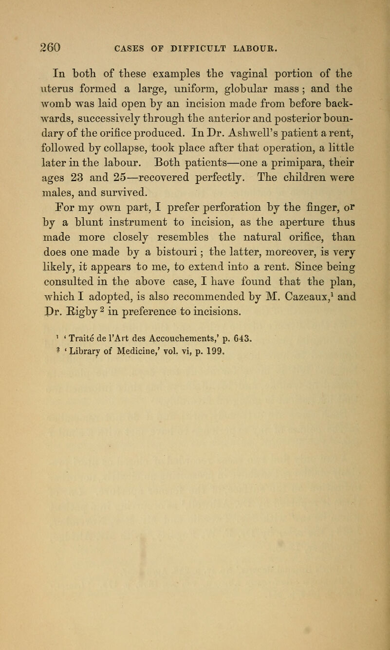In both of these examples the vaginal portion of the uterus formed a large, uniform, globular mass ; and the womb was laid open by an incision made from before back- wards, successively through the anterior and posterior boun- dary of the orifice produced. In Dr. Ashwell's patient a rent, followed by collapse, took place after that operation, a little later in the labour. Both patients—one a primipara, their ages 23 and 25—recovered perfectly. The children were males, and survived. For my own part, I prefer perforation by the finger, or by a blunt instrument to incision, as the aperture thus made more closely resembles the natural orifice, than does one made by a bistouri; the latter, moreover, is very likely, it appears to me, to extend into a rent. Since being consulted in the above case, I have found that the plan, which I adopted, is also recommended by M. Cazeaux,1 and Dr. Bigby 2 in preference to incisions. 1 ' Traite de l'Art des Accouchemexits/ p. 643. ? 'Library of Medicine,' vol. vi, p. 199.