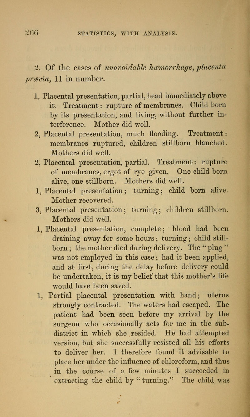 2. Of the cases of unavoidable hemorrhage, placenta previa, 11 in number. 1, Placental presentation, partial, head immediately above it. Treatment: rupture of membranes. Child born by its presentatiou, and living, without further in- terference. Mother did well. 2, Placeutal presentation, much flooding. Treatment: membranes ruptured, children stillborn blanched. Mothers did well. 2, Placental presentation, partial. Treatment: rupture of membranes, ergot of rye given. One child born alive, one stillborn. Mothers did well. 1, Placental presentation; turning; child born alive. Mother recovered. 3, Placental presentation; turning; children stillborn. Mothers did well. 1, Placental presentation, complete; blood had been draining away for some hours ; turning; child still- born ; the mother died during delivery. The  plug  was not employed in this case; had it been applied, and at first, during the delay before delivery could be undertaken, it is my belief that this mother's life would have been saved. 1, Partial placental presentation with hand; uterus strongly contracted. The waters had escaped. The patient had been seen before my arrival by the surgeon who occasionally acts for me in the sub- district in which she. resided. He had attempted version, but she successfully resisted all his efforts to deliver her. I therefore found it advisable to place her under the influence of chloroform, and thus in the course of a few minutes I succeeded in extracting the child by  turning. The child was