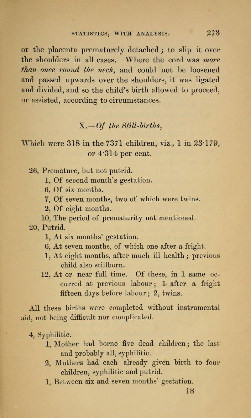 or the placenta prematurely detached; to slip it over the shoulders in all cases. Where the cord was more than once round the neck, and could not be loosened and passed upwards over the shoulders, it was ligated and divided, and so the child's birth allowed to proceed, or assisted, according to circumstances. X.—Of the Still-births, Which were 318 in the 7371 children, viz., 1 in 23179, or 4*314 per cent. 26, Premature, but not putrid. 1, Of second month's gestation. 6, Of six months. 7, Of seven months, two of which were twins. 2, Of eight months. 10, The period of prematurity not mentioned. 20, Putrid. 1, At six months' gestation. 6, At seven months, of which one after a fright. 1, At eight months, after much ill health ; previous child also stillborn. 12, At or near full time. Of these, in 1 same oc- curred at previous labour; 1- after a fright fifteen days before labour; 2, twins. All these births were completed without instrumental aid, not being difficult nor complicated. 4, Syphilitic. 1, Mother had borne five dead children; the last and probably all, syphilitic. 2, Mothers had each already given birth to four children, syphilitic and putrid. 1, Between six and seven months' gestation. 18