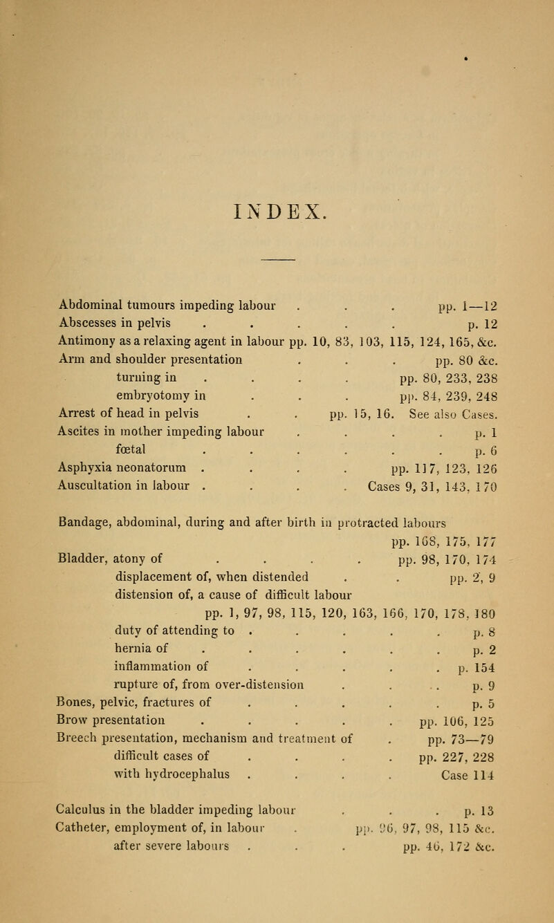 INDEX. Abdominal tumours impeding labour Abscesses in pelvis Antimony as a relaxing agent in labour pp. 10, 83 Arm and shoulder presentation turning in embryotomy in Arrest of head in pelvis . . pp Ascites in mother impeding labour foetal Asphyxia neonatorum . Auscultation in labour . pp. 1—12 p. 12 , 103, 115, 124, 165, &c. pp. 80 &c. pp. 80, 233, 238 pp. 84, 239, 248 15, 16. See also Cases. p. 1 p. 6 pp. 117, 123, 126 Cases 9, 31, 143, 170 Bandage, abdominal, during and after birth in protracted labours pp. 168, 175, 177 Bladder, atony of .... pp. 98, 170, 174 displacement of, when distended . . pp. 2, 9 distension of, a cause of difficult labour pp. 1, 97, 98, 115, 120, 163, 166, 170, 178, 180 duty of attending to hernia of inflammation of rupture of, from over-distension Bones, pelvic, fractures of Brow presentation Breech presentation, mechanism difficult cases of with hydrocephalus and treatment of Calculus in the bladder impeding labour Catheter, employment of, in labour after severe labours p. 8 p. 2 p. 154 p. 9 p. 5 pp. 106, 125 pp. 73—79 pp. 227, 228 Case 114 p. 13 pp. 96, 97, 98, 115 &c. pp. 46, 172 &c.