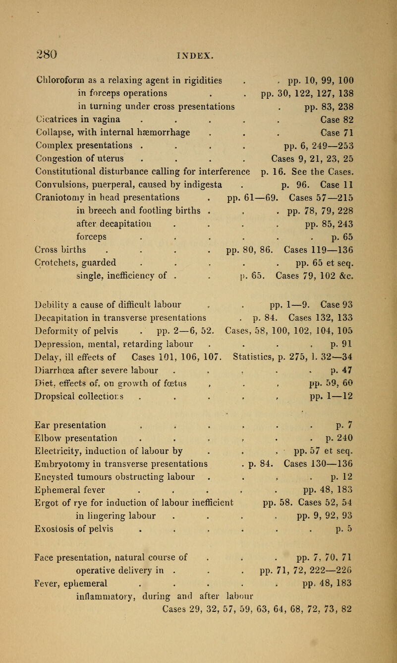 Chloroform as a relaxing agent in rigidities in forceps operations in turning under cross presentations Cicatrices in vagina .... Collapse, with internal haemorrhage Complex presentations .... Congestion of uterus .... Constitutional disturbance calling for interference Convulsions, puerperal, caused by indigesta Craniotomy in head presentations . pp. 61 in breech and footling births after decapitation forceps Cross births .... pp. 80, Crotchets, guarded single, inefficiency of . pp. 10, 99, 100 pp. 30, 122, 127, 138 pp. 83, 238 Case 82 Case 71 pp. 6, 249—253 Cases 9, 21, 23, 25 p. 16. See the Cases. p. 96. Case 11 —69. Cases 57—215 . pp. 78, 79, 228 pp. 85, 243 p. 65 86. Cases 119—136 pp. 65 et seq. 5. Cases 79, 102 &c. Debility a cause of difficult labour Decapitation in transverse presentations Deformity of pelvis . pp. 2—6, 52. Depression, mental, retarding labour Delay, ill effects of Cases 101, 106, 107. Diarrhoea after severe labour Diet, effects of. on growth of fcetus , Dropsical collections pp. 1—9. Case 93 . p. 84. Cases 132, 133 Cases, 58, 100, 102, 104, 105 p. 91 Statistics, p. 275, 1. 32—34 . p. 47 pp. 59, 60 pp. 1—12 Ear presentation Elbow presentation . . , Electricity, induction of labour by Embryotomy in transverse presentations Encysted tumours obstructing labour Ephemeral fever Ergot of rye for induction of labour inefficient in lingering labour Exosiosis of pelvis . p. 7 . p. 240 pp. 57 et seq. p. 84. Cases 130—136 p. 12 pp. 48, 183 pp. 58. Cases 52, 54 pp. 9, 92, 93 p. 5 Face presentation, natural course of . . pp. 7, 70, 71 operative delivery in . . . pp. 71, 72, 222—226 Fever, ephemeral . . . . . pp. 48, 183 inflammatory, during and after labour Cases 29, 32, 57, 59, 63, 64, 68, 72, 73, 82