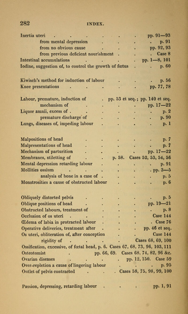 Inertia uteri . . . . from mental depression from no obvious cause from previous deficient nourishment Intestinal accumulations Iodine, suggestion of, to control the growth of foetus pp. 91—93 p. 91 pp. 92, 93 . Case 8 pp. 1—8, 101 p. 60 Kiwisch's method for induction of labour Knee presentations Labour, premature, induction of mechanism of Liquor amnii, excess of . premature discharge of Lungs, diseases of, impeding labour . p. 56 pp. 77, 78 pp. 53 et seq.; pp. 140 et seq. pp. 17—22 p. 2 p. 90 p. 1 Malpositions of head Malpresentations of head Mechanism of parturition Membranes, stiletting of Mental depression retarding labour Mollities ossium analysis of bone in a case of Monstrosities a cause of obstructed labour p. 7 p. 7 pp. 17—22 p. 58. Cases 52, 53, 54, 56 p. 91 . pp. 3—5 . p. 5 p. 6 pp. Obliquely distorted pelvis Oblique positions of head Obstructed labours, treatment of Occlusion of os uteri (Edema of labia in protracted labour Operative deliveries, treatment after Os uteri, obliteration of, after conception rigidity of Ossification, excessive, of foetal head, p. 6. Cases 67, 68, 73, 96, 103, 111 Osteotomist . pp. 66, 69. Cases 68, 74, 82, 96 &c. Ovarian diseases .... pp. 12,150. Case 59 Over-repletion a cause of lingering labour . . p. 95 Outlet of pelvis contracted . . . Cases 58, 75, 98, 99, 100 p. 5 19—21 p. 8 Case 144 . Case 76 pp. 46 et seq. Case 144 Cases 68, 69, 100 Passion, depressing, retarding labour pp. 1, 91