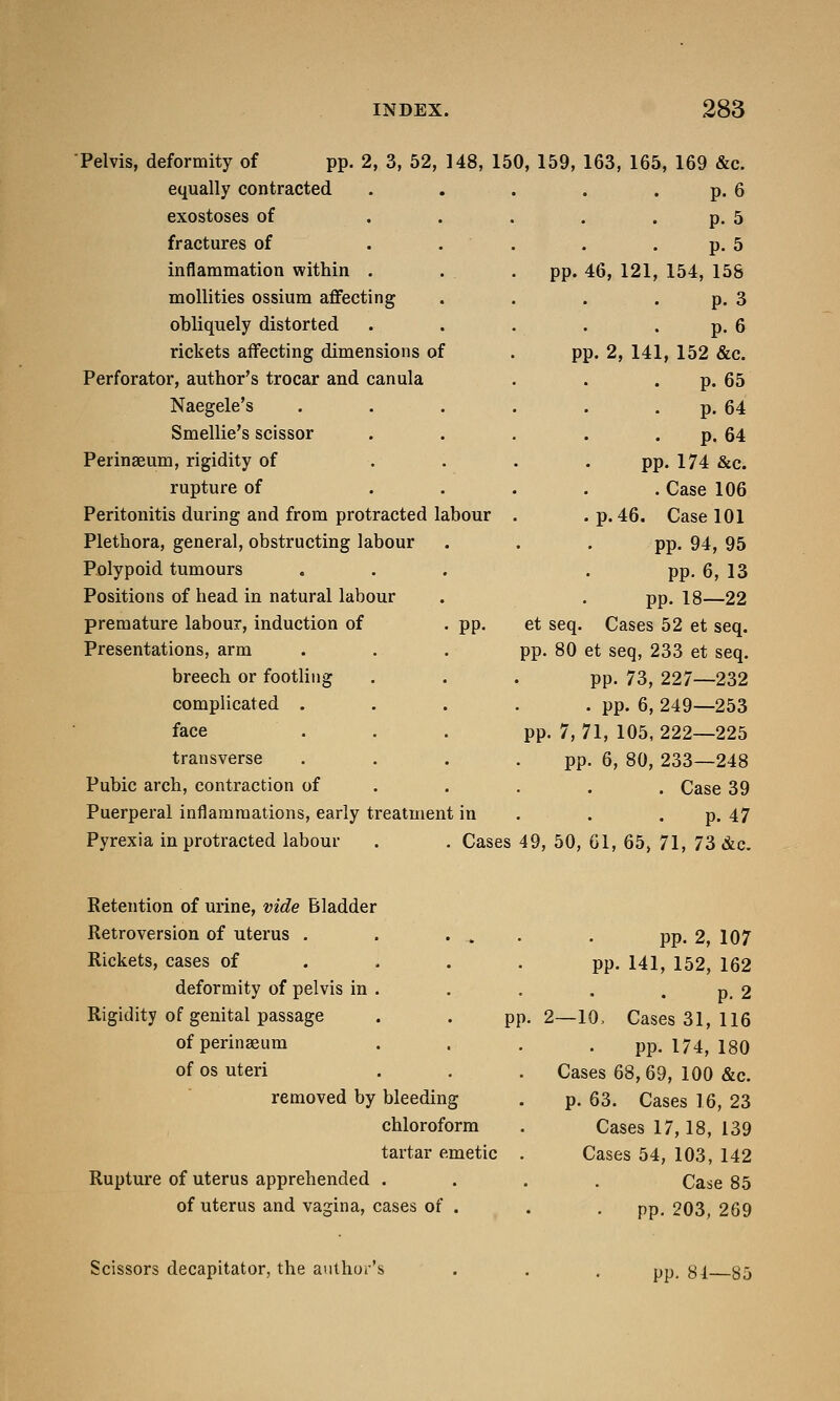 Pelvis, deformity of pp. 2, 3, 52, 148, 150, 159, 163, 165, 169 &c. equally contracted p. 6 exostoses of p. 5 fractures of p. 5 inflammation within . . pp. 46, 121, 154, 155 mollities ossium affecting p. 3 obliquely distorted p. 6 rickets affecting dimensions of pp. 2, 141, 152 &c. Perforator, author's trocar and canula p. 65 Naegele's p. 64 Smellie's scissor p. 64 Perinaeum, rigidity of pp. 174 &c. rupture of . Case 106 Peritonitis during and from protracted labour .p. 46. Case 101 Plethora, general, obstructing labour pp. 94, 95 Polypoid tumours pp. 6, 13 Positions of head in natural labour pp. 18—22 premature labour, induction of . pp. et seq. Cases 52 et seq. Presentations, arm pp. 80 et seq, 233 et seq. breech or footling pp. 73, 227—232 complicated . . pp. 6, 249—253 face pp. 7, 71, 105, 222—225 transverse pp. 6, 80, 233—248 Pubic arch, contraction of . Case 39 Puerperal inflammations, early treatment in p. 47 Pyrexia in protracted labour . . Cases 49, 50, 61, 65, 71, 73 &c. Retention of urine, vide Bladder Retroversion of uterus . . . „ pp. 2, 107 Rickets, cases of pp. 141, 152, 162 deformity of pelvis in . p. 2 Rigidity of genital passage pp. 2—10, Cases 31, 116 of perinseum pp. 174, 180 of os uteri Cases 68,69, 100 &c. removed by bleeding p. 63. Cases 16, 23 chloroform Cases 17,18, 139 tartar emetic Cases 54, 103, 142 Rupture of uterus apprehended . Case 85 of uterus and vagina, cases of . pp. 203, 269 Scissors decapitator, the author's pp. 81—85