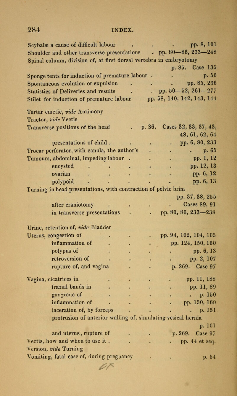 Scybalse a cause of difficult labour . . . pp. 8, 101 Shoulder and other transverse presentations . pp. 80—86, 233—248 Spinal column, division of, at first dorsal vertebra in embryotomy p. 85. Case 135 Sponge tents for induction of premature labour . . p. 56 Spontaneous evolution or expulsion . . .pp. 85, 236 Statistics of Deliveries and results . . pp. 50—52, 261—277 Stilet for induction of premature labour pp. 58, 140, 142, 143, 144 p. 36. Cases 32, 33, 37, 43, 48,61, 62, 64 Tartar emetic, vide Antimony Tractor, vide Vectis Transverse positions of the head presentations of child . Trocar perforator, with canula, the author's Tumours, abdominal, impeding labour . encysted ovarian polypoid Turning in head presentations, with contraction of pelvic brim pp. 37, 38, 255 after craniotomy .... Cases 89, 91 in transverse presentations . . pp. 80, 86, 233—238 vv- «» ° I/, , p- 65 pp 1, 12 pp. 12, 13 pp. 6, 12 pp. 6, 13 Urine, retention of, vide Bladder Uterus, congestion of inflammation of polypus of retroversion of rupture of, and vagina pp. 94, 102, 104, 105 pp. 124, 150, 160 pp. 6, 13 pp. 2, 107 p. 269. Case 97 Vagina, cicatrices in .... pp. 11, 188 fraenal bands in ... pp. 11, 89 gangrene of ..... p. 150 inflammation of ... . pp. 150, 160 laceration of, by forceps . . . p. 151 protrusion of anterior walling of, simulating vesical hernia p. 101 and uterus, rupture of p. 269. Case 97 Vectis, how and when to use it . . . . pp. 44 et seq. Version, vide Turning Vomiting, fatal case of, during pregnancy . . p. 54