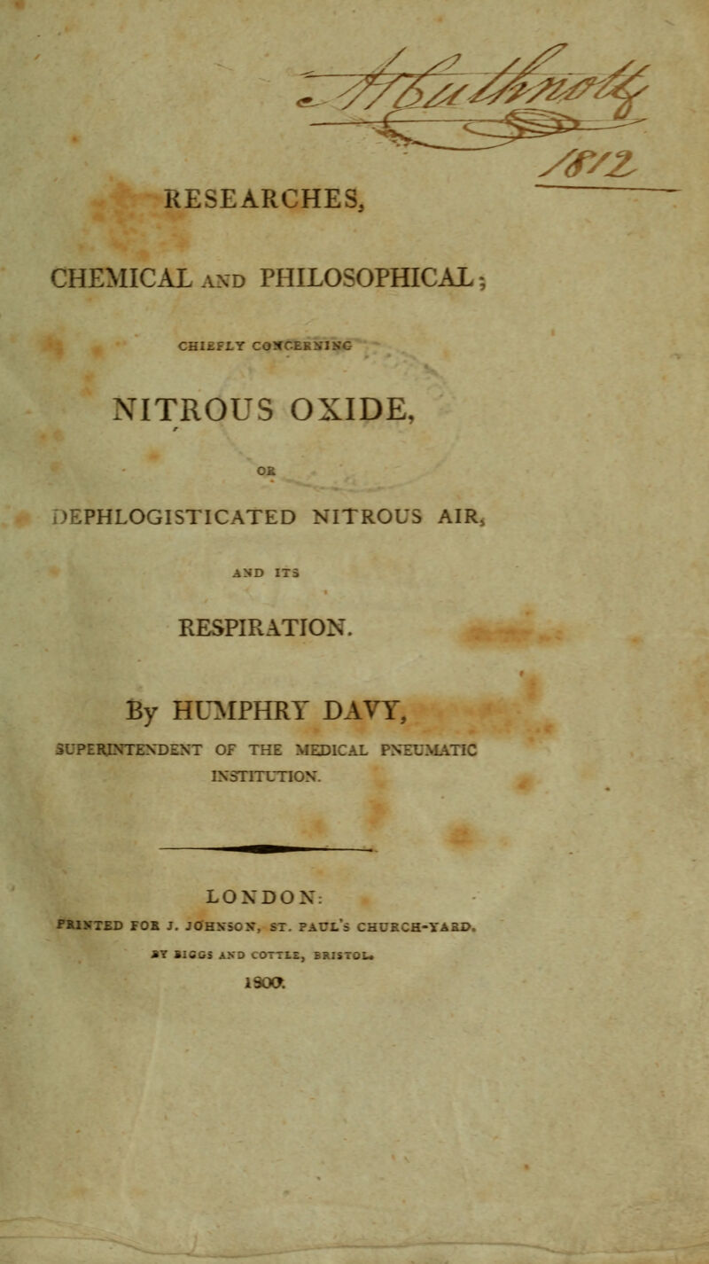 ^J!^^^^ RESEARCHES, CHEMICAL AND PHILOSOPHICAL; CHIEFLY COXCERSING NITROUS OXIDE, OR DEPHLOGISTICATED NITROUS AIR, AND 1X3 RESPIRATION. By HUMPHRY DAVT, SUPERJNTEXDEXT OF THE MEDICAL PNEUMATIC IXSTITUnON. LONDON: FUITTED FOR J. JCfHKSOX, ST. PAUL's CHUECH-YARP. »Y BIGGS AND COTTLE, BRISTOU i9oa. y<r/z