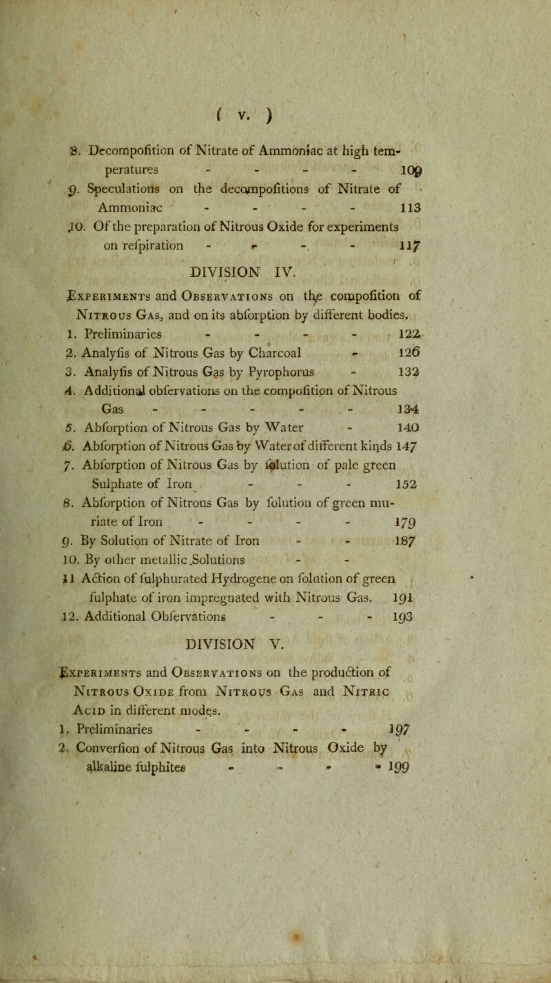 58. Dccompofition of Nitrate of Ammonfac at high tem- peratures - - - . log ^. Speculations on the deccvnpolitions of Nitrate of Ammoniac - - - ~ 113 JO. Of the preparation of Nitrous Oxide for experiments on refpiration - »- - - II7 DIVISION IV. Experiments and Observations on th,e conopolition of Nitrous Gas^ and on its abforption by different bodies. 1. PreHminaries - _ _ - 122 2. Analylis of Nitrous Gas by Charcoal - 126 3. Analylis of Nitrous Gas by Pyrophorus - 132 4. Additional obfervatioiis on the compolitipn of Nitrous Gas - - - - - 134 5. Abforption of Nitrous Gas by Water - 14,0 jd. Abforption of Nitrotis Gas by Water of different kinds 14/ 7. Abforption of Nitrous Gas by iflution of pale gfeen Sulphate of Iron - _ _ 152 8. Abforption of Nitrous Gas by folution of green mti- riate of Iron - - - - 179 9. By Solution of Nitrate of Iron - - 1.87 10. By other metallic .Solutions 11 Action of fulphurated Hydrogene on folution of green fulphate of iron impregnated with Nitrous Gas. 19I 12. Additional Obfervations - - - 193 DIVISION V. JlxrERiMENTs and Observations on the produ6tion of Nitrous Oxide from Nitrous Gas and Nitric Acid in different modes. 1. Preliminaries - - - - 1^7 2. Converlion of Nitrous Gas into Nitrous Oxide by alkaline fulphitee - , ^ * I99