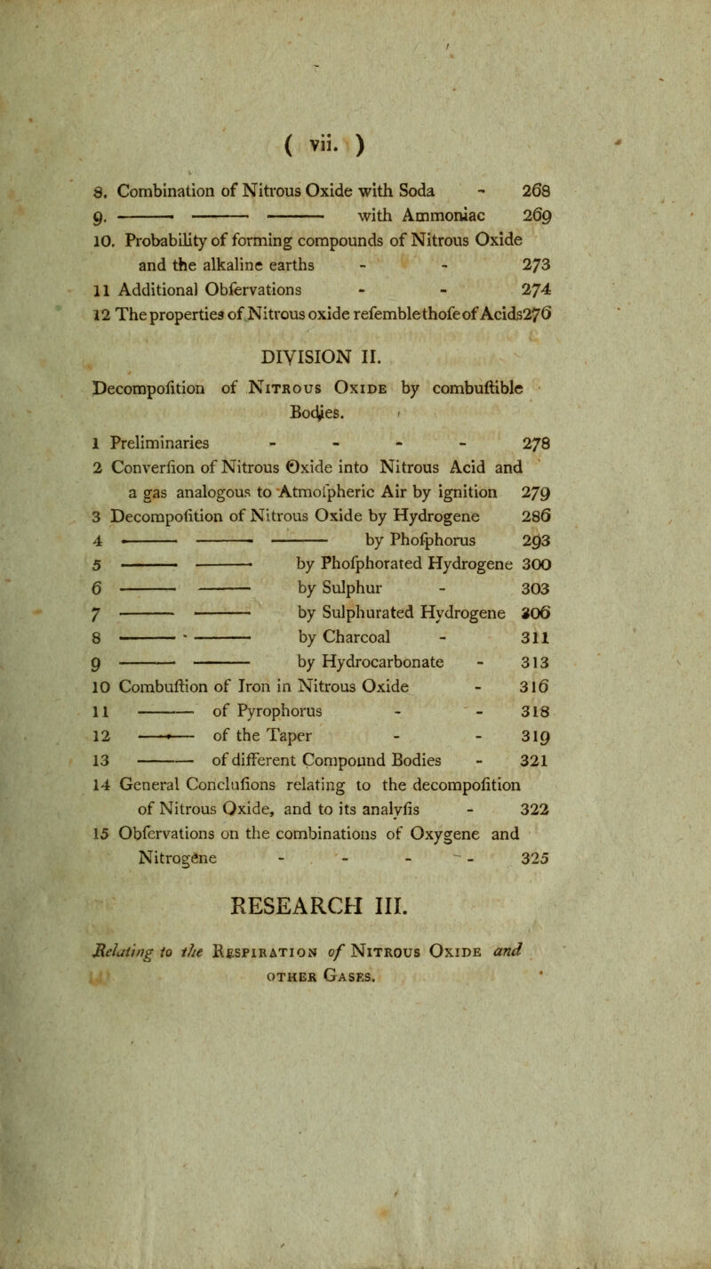 3. Combination of Nitrous Oxide with Soda - 268 9. ■ —■■ with Ammoniac 269 10. Probability of forming compounds of Nitrous Oxide and the alkaline earths - - 273 11 Additional Obfervations - - 274 12 The properties of Nitrous oxide refemblethofeof Acids27<5 DIVISION II. Pecompolition of Nitrous Oxide by combuftible Bodies. I 1 Preliminaries - - - - 278 2 Converlion of Nitrous Oxide into Nitrous Acid and a gas analogous to Atmofpheric Air by ignition 279 3 Decompoiition of Nitrous Oxide by Hydrogene 286 4 '  by Phofphorus 293 5 • by Phofphorated Hydrogene 300 6 by Sulphur - 303 7 by Sulphurated Hydrogene 8O6 8 by Charcoal - 311 9 by Hydrocarbon ate - 313 10 Combuftion of Iron in Nitrous Oxide - 3l6 11 of Pyrophorus - - 318 12 ,— of the Taper - - 319 13 of different Compound Bodies - 321 14 General Conclufions relating to the decompoiition of Nitrous Oxide, and to its analyfis - 322 15 Obfervations on the combinations of Oxygene and Nitrogene - - - ^ - 325 RESEARCH III. Meluihig io the KfiSPiBATioN 0/Nitrous Oxide and OTHER Gases.