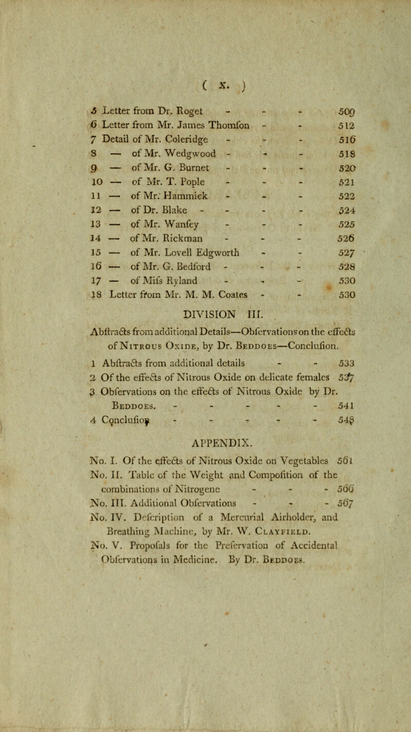 S Letter from Dr. Roget - - - 50g fi Letter from Mr, James Thomfon - - 512 7 Detail of Mr. Coleridge - - > 5l6 8 — of Mr. Wedgwood - - - 518 9 — of Mr. G. Burnet - - - 520 ao — of I>Ir. T. Pople . - - 521 11 — ofMr.Hammiek - - . 522 12 — of Dr. Blake - - - - 524 13 — of Mr. Wanfey . - - 525 14 — of Mr. Rickman - - - 526 15 — of Mr. Lovell Edgworth - - 527 16— ofMr. G.Bedford - - - 528 17 — of Mifs Rylaiid . , - 530 18 Letter ffom Mr. M. M. Coates - - 530 DIVISION III. Abftrads from additional Details—Obfervatlonson the cfFe6ts of Nitrous Oxide, by Dr. Beddoes—Conclufion, 1 Abllra^ls from additional details - - 533 2 Of the effects of Nitrous Oxide on delicate females 5:^7 ^ Obfervations on the effe6ts of Nitrous Oxide by Dr. Beddoes. ----- 541 4 Conclufio|i ----- 54^ APPENDIX. No. I. Of the effeds of Nitrous Oxide on Vegetables 56l No. II. Tabic of the Weight and Compolition of the combinations of Nitrogene _ - - 50(5 No. III. Additional Obfei-vations - - - 56/ No. IV. Dcfcription of a Mercurial Airholder, and Breathing Machine, by Mr. W. Clayfield. No. V. Propofals for the Prefervation of Accidental Obfervations in Medicine. By Dr. Beddoes.