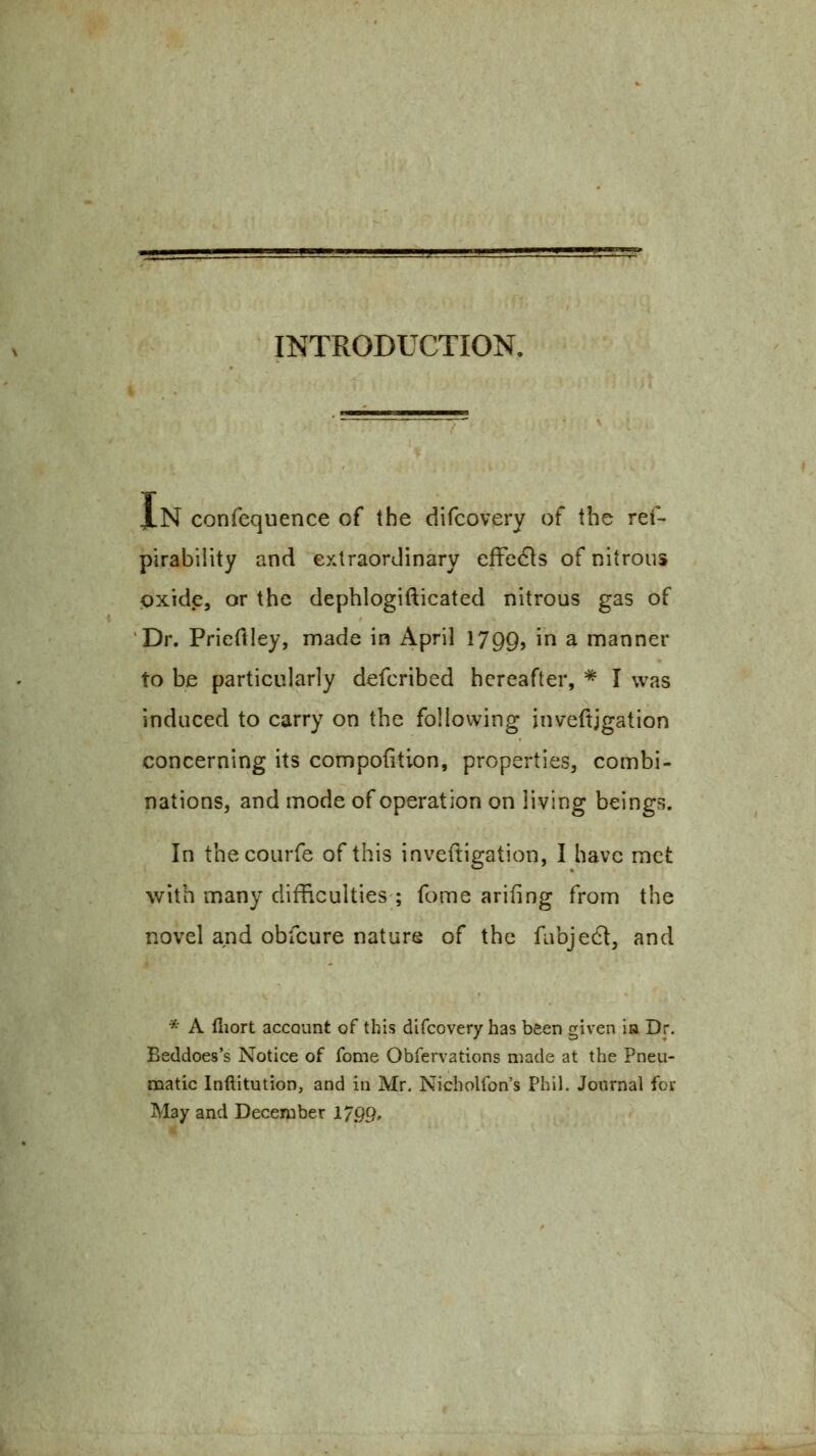 INTRODUCTION. Xn confequence of the difcovery of the ret'- pirabiiity and extraordinary effe61s of nitrous pxide, or the dephlogifticated nitrous gas of 'Dr. Prieftley, made in April 1799, in a manner to be particularly defcribed hereafter, * I was induced to carry on the following inveftjgation concerning its compofition, properties, combi- nations, and mode of operation on living beings. In thecourfe of this inveitigation, I have met with many difficulties ; fome arifing from the novel and obfcure nature of the fabjed, and * A (liort accQunt of this difcovery has been given ia Dr. Eeddoes's Notice of fome Obfervations made at the Pneu- matic Inftitution, and in Mr. Nicholfon's Phil. Journal for May and December 179Q,