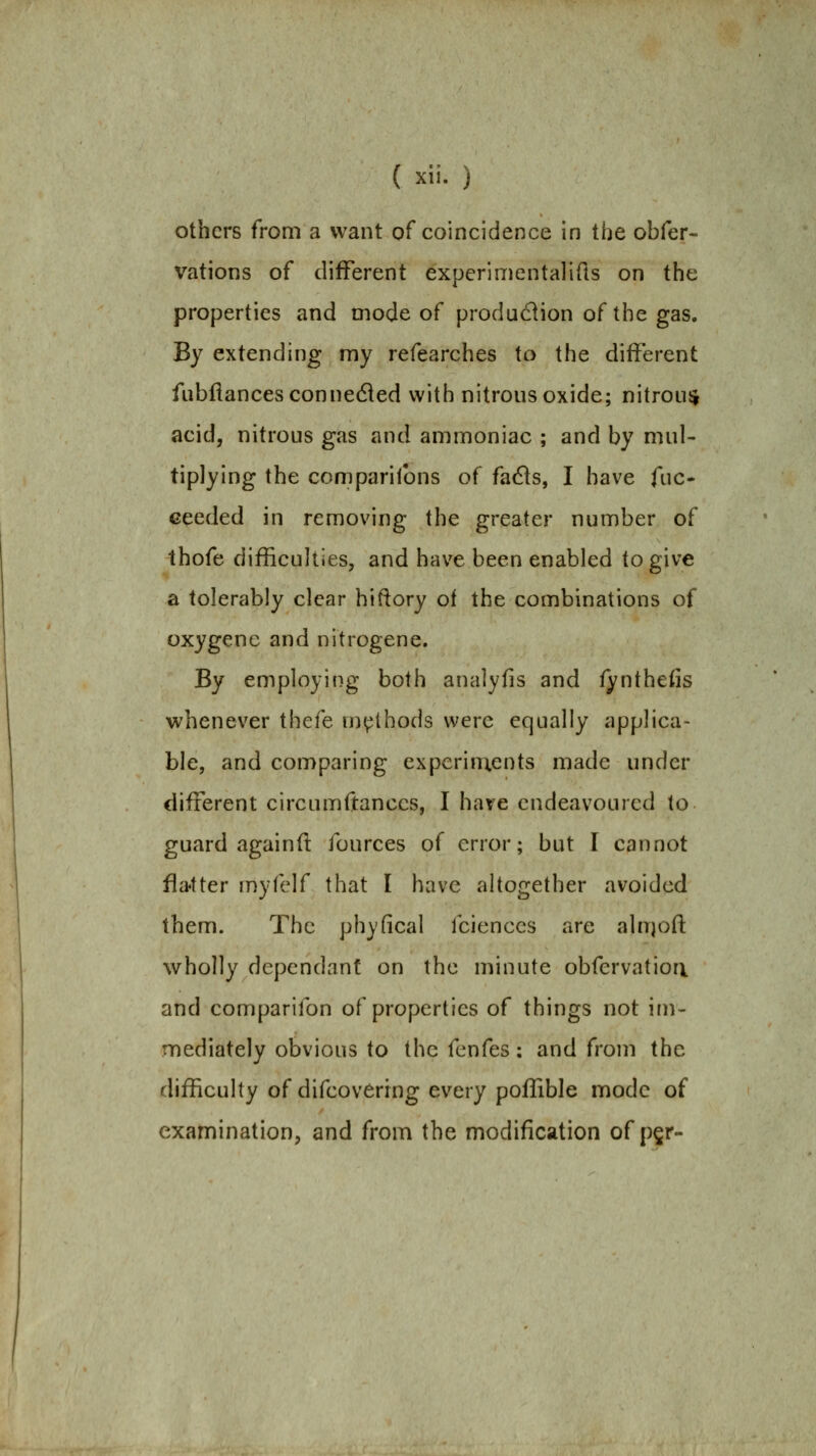 others from a want of coincidence in the obfer- vations of different experimentalifts on the properties and mode of produdion of the gas. By extending my refearches to the different fiibftancesconnedled with nitrous oxide; nitroiisj acid, nitrous gas and ammoniac ; and by mul- tiplying the companions of facfls, I have fuc- Geeded in removing the greater number of thofe difficulties, and have been enabled to give a tolerably clear hiftory of the combinations of oxygenc and nitrogene. By employing both analyfis and fynthefis whenever thefe methods were equally applica- ble, and comparing expcrin;ents made under different circumftances, I have endeavoured to guard again ft fources of error; but I cannot fla'tter myfelf that I have altogether avoided them. The phyfical fcienccs are alnjoft wholly dependant on the minute obfervatiori and comparifon of properties of things not im- mediately obvious to the fenfes: and from the rlifficulty of difcovCrrng every poflible mode of examination, and from the modification of p§r-