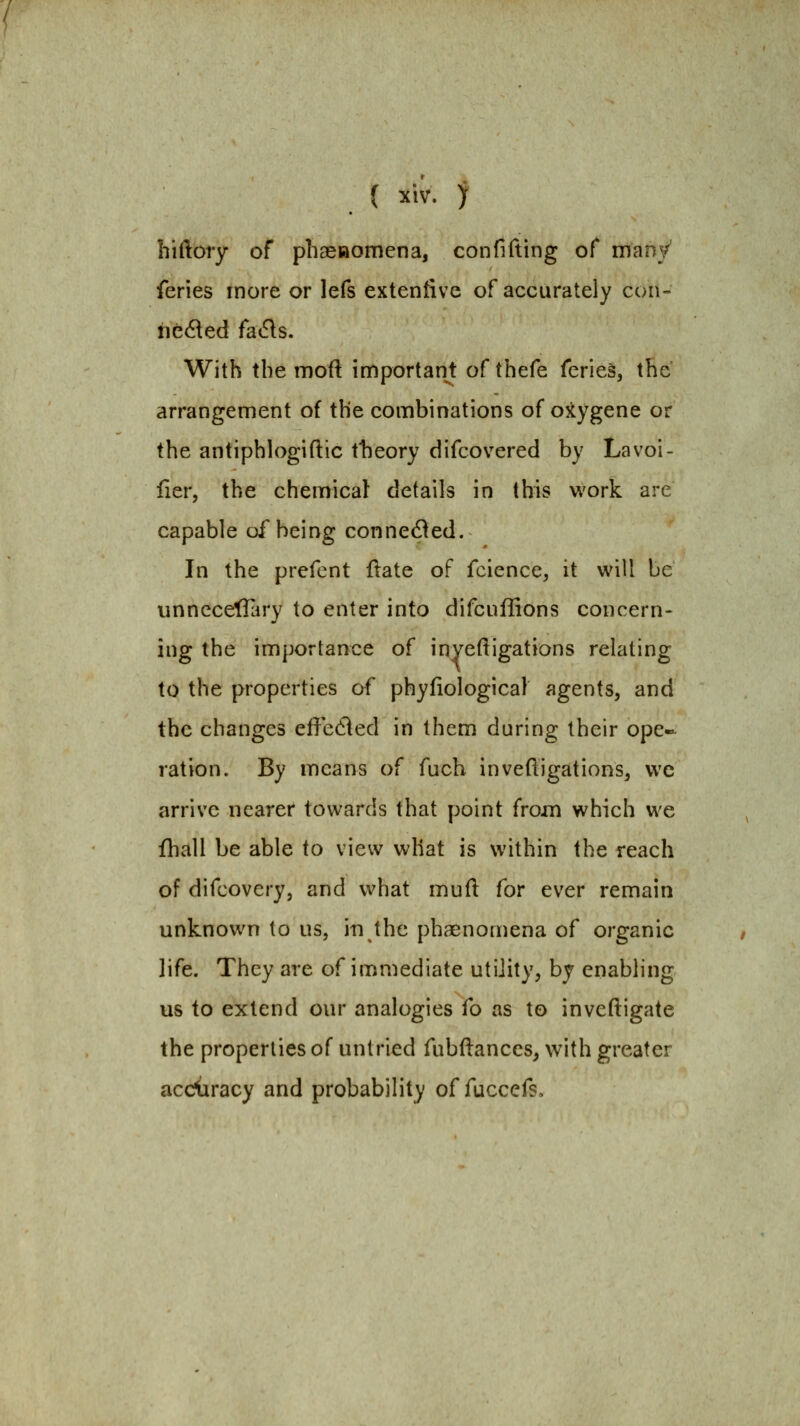 hiftory of phasRomena, confifting of many feries more or lefs extenfive of accurately con- nc<^ed (siiSis. With the moft important of thefe feries, the arrangement of the combinations of oxygene or the antiphlogiftic tlieory difcovered by Lavoi- lier, the chemical details in this work are capable of being conne6\ed. In the prefent ftate of fcience, it will be unnccefTary to enter into difcuffions concern- ing the importance of inyeftigations relating to the properties of phyfiological agents, and the changes effedled in them during their ope- ration. By means of fuch inveftigations, vvc arrive nearer towards that point frojn which we fhall be able to view what is within the reach of difcovery, and what mud for ever remain unknown to us, in the phaenomena of organic life. They are of immediate utility, by enabling us to extend our analogies fo as to inveftigate the properties o( untried fubftances, with greater acciiracy and probability of fuccefs.