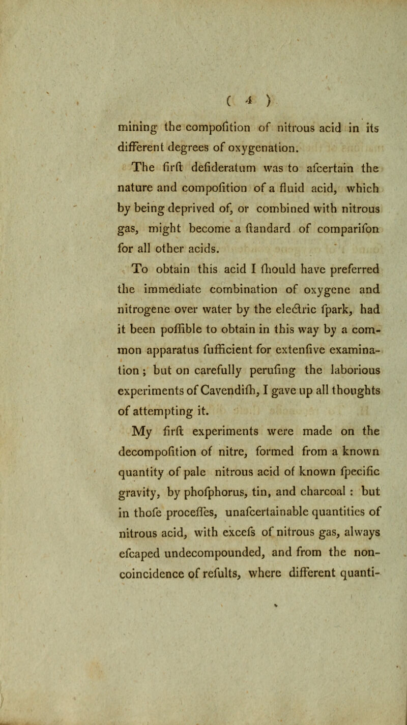 mining the compofitlon of nitrous acid in its different degrees of oxygenation. The firft defideratiim was to afcertain the nature and compofition of a fluid acid, which by being deprived of, or combined with nitrous gas, might become a ftandard of comparifon for all other acids. To obtain this acid I fhould have preferred the immediate combination of oxygene and nitrogene over water by the eledlric fpark, had it been pofFible to obtain in this way by a com- mon apparatus fufficient for extenfive examina- tion ; but on carefully perufing the laborious experiments of Cavendifh, I gave up all thoughts of attempting it. My firft experiments were made on the decompofition of nitre, formed from a known quantity of pale nitrous acid of known fpccific gravity, by phofphorus, tin, and charcoal : but in thofe procefTes, unafcertainable quantities of nitrous acid, with cxcefs of nitrous gas, always efcaped undecompounded, and from the non- coincidence of refults, where different quanti-