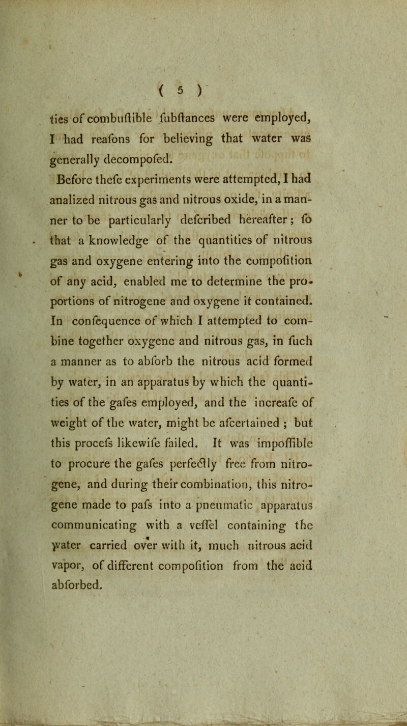 ties ofcombuftible fubftances were employed, I had reafons for believing that water was generally decompofed. Before thefe experiments were attempted, I had analized nitrous gas and nitrous oxide^ in a man- ner to be particularly defcribed hereafter; fo that a knowledge of the quantities of nitrous gas and oxygene entering into the compofition of any acid, enabled me to determine the pro- portions of nitrogene and oxygene it contained. In confequence of which I attempted to com- bine together oxygene and nitrous gas, in fuch a manner as to abforb the nitrous acid formed by water, in an apparatus by which the quanti- ties of the gafes employed, and the increafe of weight of the water, might be afcertained ; but this procefs likewife failed. It was impoffible to procure the gafes perfectly free from nitro- gene, and during their combination, this nitro- gene made to pafs into a pneumatic apparatus communicating with a vcflel containing the )vater carried over with it, much nitrous acid vapor, of different compofition from the acid abforbed.
