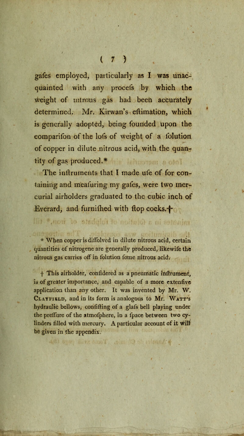 gafes employed, particularly as I was unac- quainted with any procefs by which the weight of nitrous gas had been accurately determined. Mr. Kirwan's eftimation, which is generally adopted, being founded upon the comparifon of the lofs of weight of a Iblutioii of copper in dilute .nitrous acid, with the quan- tity of gas produced.* The inftruments that I made ufe of for con- taining and meafuring my gafes, were two mer- curial airholders graduated to the cubic inch of Everard, and furnifhed with flop cocks.^ * When copper is diflblved in dilute nitrous acid, certain quantities of nitrogene are generally produced, likewife the nitrous gas carries off in folution fome nitrous acid. f This airholdcr, cohlidered as a pneumatic i'nftrumcnt, is of greater importance, and capable of a more extenfivc application than any other. It was invented by Mr. W. Clatfibld, and in its form is analogous to Mr. Watt's hydraulic bellows, confifting of a glafs bell playing under the prelTure of the atmofphere, in a fpace between two cy- linders filled with mercury. A particular account of it will^ b6 given in the appendix.