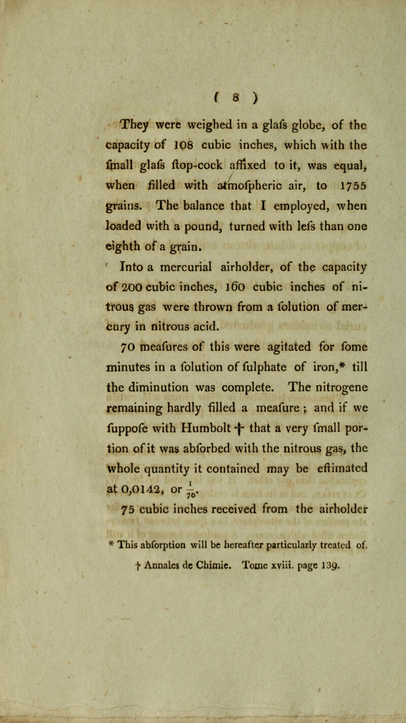 They were weighed in a glafs globe, of the capacity of 1Q8 cubic inches, which with the fmall glafs ftop-cock affixed to it, was equal, when filled with a^mofpheric air, to 1755 grains. The balance that I employed, when loaded with a pound, turned with lefs than one eighth of a gi;ain. Into a mercurial airholder, of the capacity of 200 cubic inches, l6o cubic inches of ni- trous gas w^ere thrown from a folution of mer- cury in nitrous acid. 70 meafures of this were agitated for fome minutes in a folution of fulphate of iron,* till the diminution was complete. The nitrogene remaining hardly filled a meafure; and if we fuppofe with Humbolt -j- that a very fmall por- tion of it was abforbed with the nitrous gas, the whole quantity it contained may be eftimated at 0,0142, or^^. 75 cubic inches received from the airholder * This abforption will be hereafter particularly treated of. t Annales dc Chimic. Tome xviii. page 139.