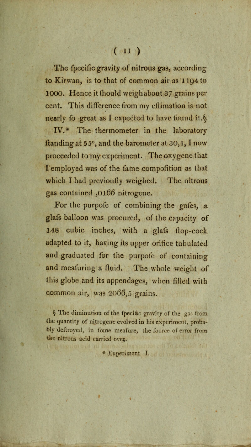 The fpecific gravity of nitrous gas, according to Kirwan^ is to that of common air as 1194 to 1000. Hence itfhould weigh about 37 grains per cent. This difference from my eflimation is not nearly fo great as I expedted to have found it.§ IV # xhe thermometer in the laboratory ftanding at 55°, and the barometer at 30,1,1 now proceeded to my experiment. The oxygene that I employed was of the fame compofition as that which I had previoufly weighed. The nitrous gas contained ,0166 nitrogene. For the purpofe of combining the gafes, a glafs balloon was procured, of the capacity of 148 cubic inches, with a glafs (lop-cock adapted to it, having its upper orifice tubulated and graduated for the purpofe of containing and meafuring a fluid. The whole weight of this globe and its appendages, when filled with common air, was 2066,5 grains. § The diminution of the fpeci^c gravity of the gas from the quantity of nitrogene evolved in his experiment, proba- bly deftroyed, in fome meafure, the fource of error frora the nitrous acid carried oven. * Experiment I.