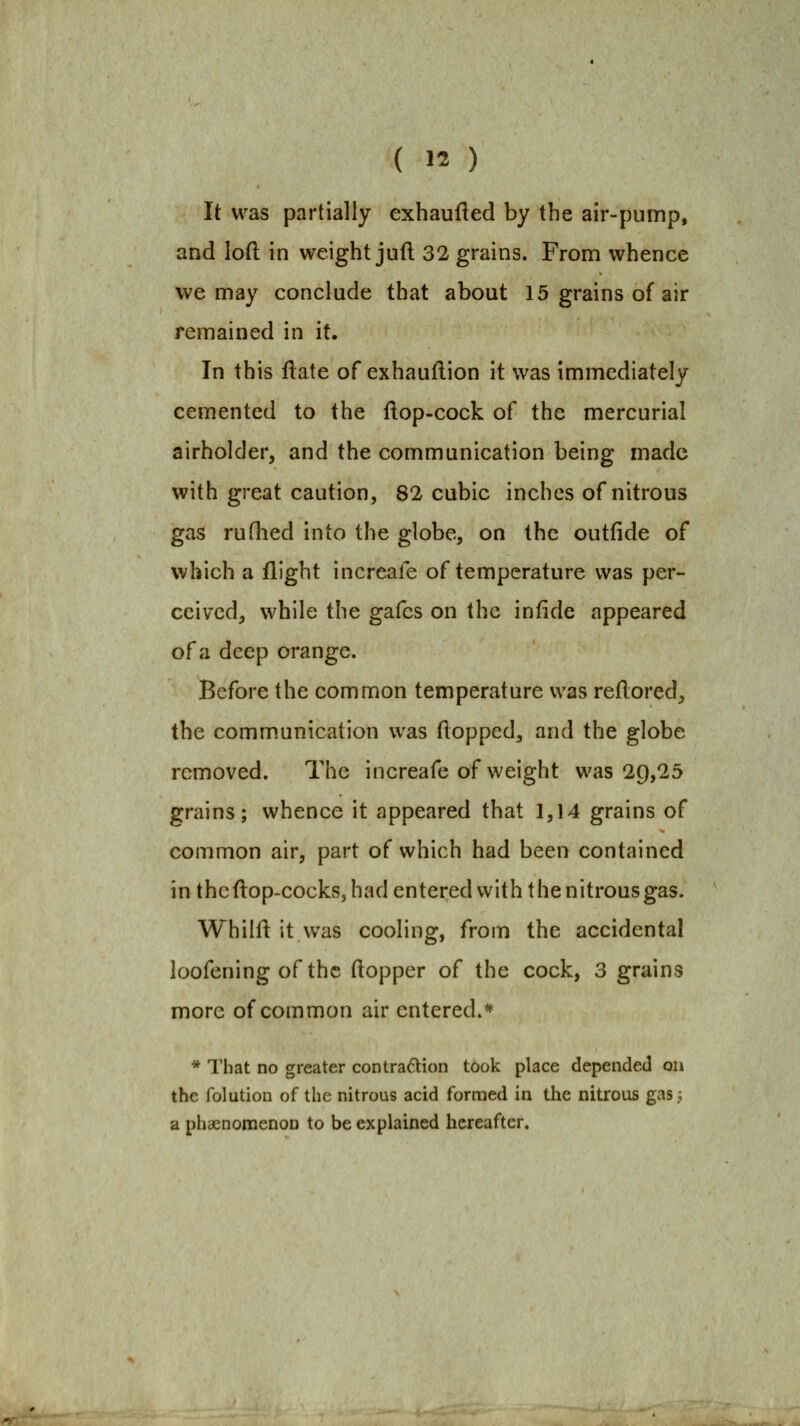 It was partially exhaufted by the air-pump, and loft in weight juft 32 grains. From whence we may conclude that about 15 grains of air remained in it. In this ftate of exhauftion it was immediately cemented to the ftop-cock of the mercurial airholder, and the communication being made with great caution, 82 cubic inches of nitrous gas rufhed into the globe, on the outfide of which a flight increale of temperature was per- ceived, while the gafes on the infide appeared of a deep orange. Before the common temperature was reftored, the communication was flopped, and the globe removed. The increafe of weight was 20,25 grains; whence it appeared that 1,14 grains of common air, part of which had been contained in theftop-cocks, had entered with the nitrous gas. Whilfl it vvas cooling, from the accidental loofening of the flopper of the cock, 3 grains more of common air entered.* * That no greater contradion took place depended on the folution of the nitrous acid formed in the nitrous gas; a phaenonoenon to be explained hereafter.
