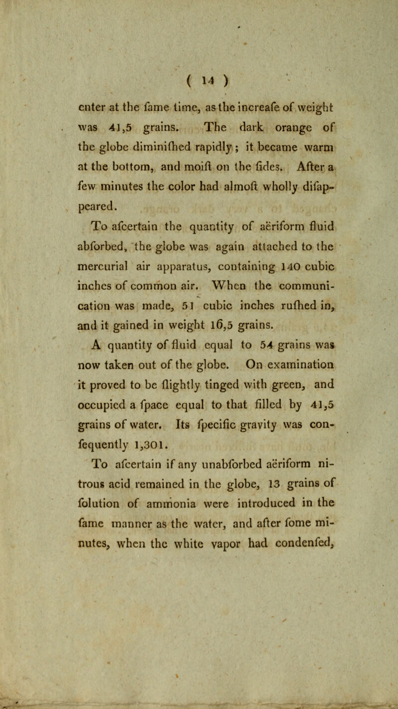enter at the fame time, as the increafe of weight was 4],5 grains. The dark orange of the globe diminifhed rapidly ; it became warm at the bottom, and moifl on the fides. After a few minutes the color had almoft wholly difap- peared. To afcertain the quantity of aeriform fluid abforbed, the globe was again attached to the mercurial air apparatus, containing 140 cubic inches of common air. When the communi- cation was made, 51 cubic inches rufhed in, and it gained in weight l6,5 grains. A quantity of fluid equal to 54 grains was now taken out of the globe. On examination it proved to be flightly tinged with green, and occupied a fpace equal to that filled by 41,5 grains of water. Its fpecific gravity was con- fequently 1,301. To afcertain if any unabforbed aeriform ni- trous acid remained in the globe, 13 grains of folution of ammonia were introduced in the fame manner as the water, and after fome mi- nutes, when the white vapor had condenfed,