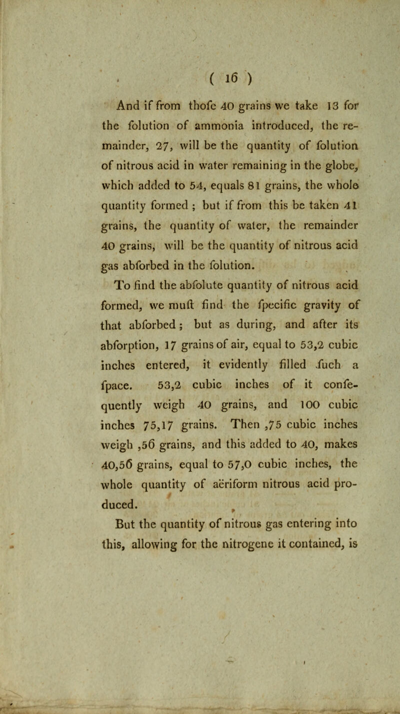 And if from thofe 40 grains we take 13 for the folution of ammonia introduced, the re- mainder, 27, will be the quantity of folution of nitrous acid in water remaining in the globe, which added to 54, equals 81 grains, the whole quantity formed ; but if from this be taken 41 grains, the quantity of water, the remainder 40 grains, will be the quantity of nitrous acid gas abforbed in the folution. To find the abfolute quantity of nitrous acid formed, we muft find the fpecific gravity of that abforbed ; but as during, and after its abforption, 17 grains of air, equal to 53,2 cubic inches entered, it evidently filled .fuch a fpace. 53,2 cubic inches of it confe- quently weigh 40 grains, and 100 cubic inches 75,17 grains. Then ^']b cubic inches weigh ,56 grains, and this added to 40, makes 40,56 grains, equal to 57,0 cubic inches, the whole quantity of aeriform nitrous acid pro- duced. ^ But the quantity of nitrous gas entering into this, allowing for the nitrogene it contained, is